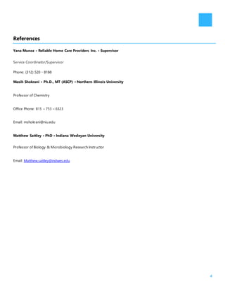 4
References
Yana Munoz • Reliable Home Care Providers Inc. • Supervisor
Service Coordinator/Supervisor
Phone: (312) 520 - 8188
Masih Shokrani • Ph.D., MT (ASCP) • Northern Illinois University
Professor of Chemistry
Office Phone: 815 – 753 – 6323
Email: mshokrani@niu.edu
Matthew Sattley • PhD • Indiana Wesleyan University
Professor of Biology & Microbiology Research Instructor
Email: Matthew.sattley@indwes.edu
 