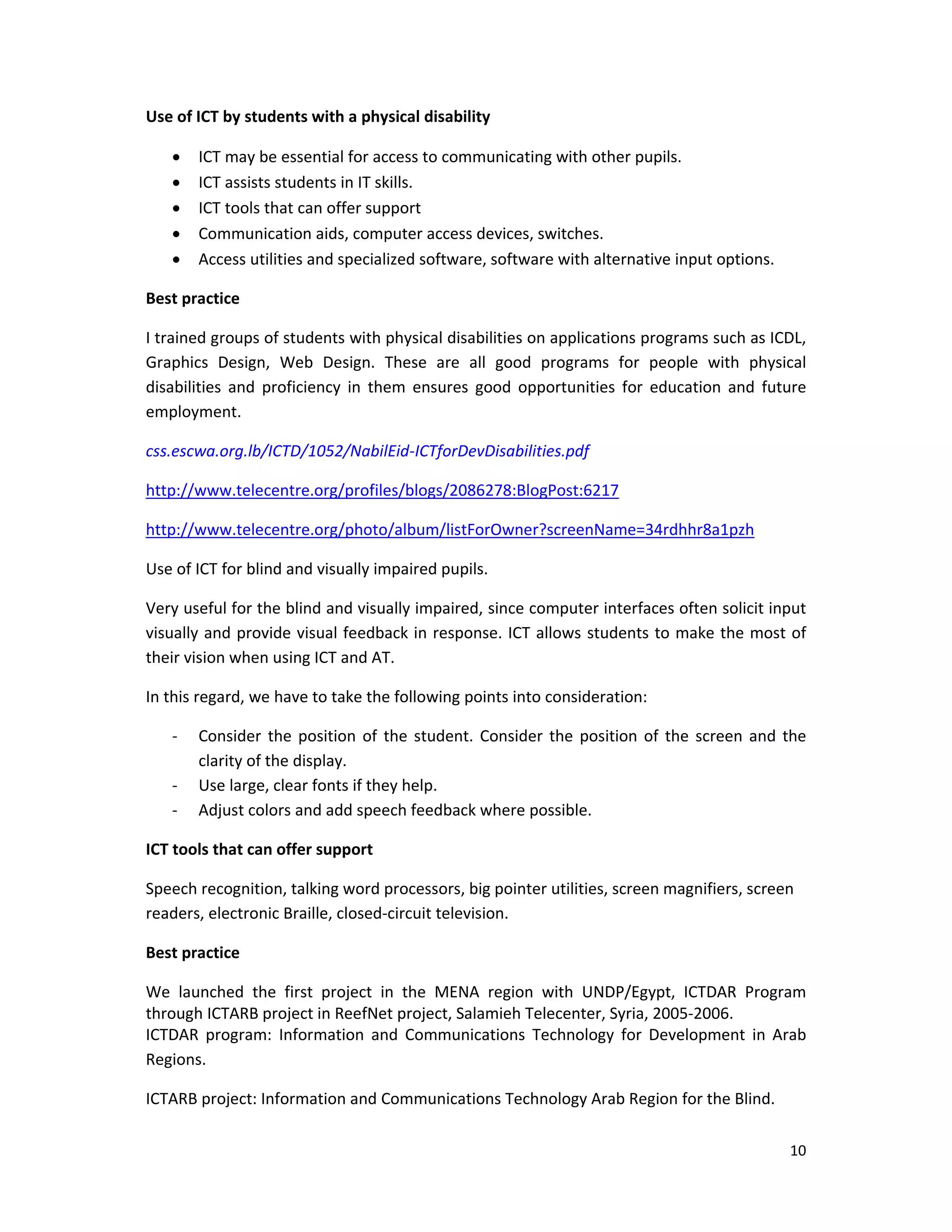 10 
 
Use of ICT by students with a physical disability  
 ICT may be essential for access to communicating with other pupils.  
 ICT assists students in IT skills.  
 ICT tools that can offer support  
 Communication aids, computer access devices, switches.  
 Access utilities and specialized software, software with alternative input options.  
Best practice 
I trained groups of students with physical disabilities on applications programs such as ICDL, 
Graphics  Design,  Web  Design.  These  are  all  good  programs  for  people  with  physical 
disabilities  and  proficiency  in  them  ensures  good  opportunities  for  education  and  future 
employment. 
css.escwa.org.lb/ICTD/1052/NabilEid‐ICTforDevDisabilities.pdf 
http://www.telecentre.org/profiles/blogs/2086278:BlogPost:6217 
http://www.telecentre.org/photo/album/listForOwner?screenName=34rdhhr8a1pzh 
Use of ICT for blind and visually impaired pupils. 
Very useful for the blind and visually impaired, since computer interfaces often solicit input 
visually and provide visual feedback in response. ICT allows students to make the most of 
their vision when using ICT and AT. 
In this regard, we have to take the following points into consideration: 
‐ Consider the position of the student. Consider the position of the screen and the 
clarity of the display.  
‐ Use large, clear fonts if they help.  
‐ Adjust colors and add speech feedback where possible. 
ICT tools that can offer support  
Speech recognition, talking word processors, big pointer utilities, screen magnifiers, screen 
readers, electronic Braille, closed‐circuit television. 
Best practice 
We  launched  the  first  project  in  the  MENA  region  with  UNDP/Egypt,  ICTDAR  Program 
through ICTARB project in ReefNet project, Salamieh Telecenter, Syria, 2005‐2006. 
ICTDAR  program: Information  and  Communications  Technology  for  Development  in  Arab 
Regions. 
ICTARB project: Information and Communications Technology Arab Region for the Blind. 
 
