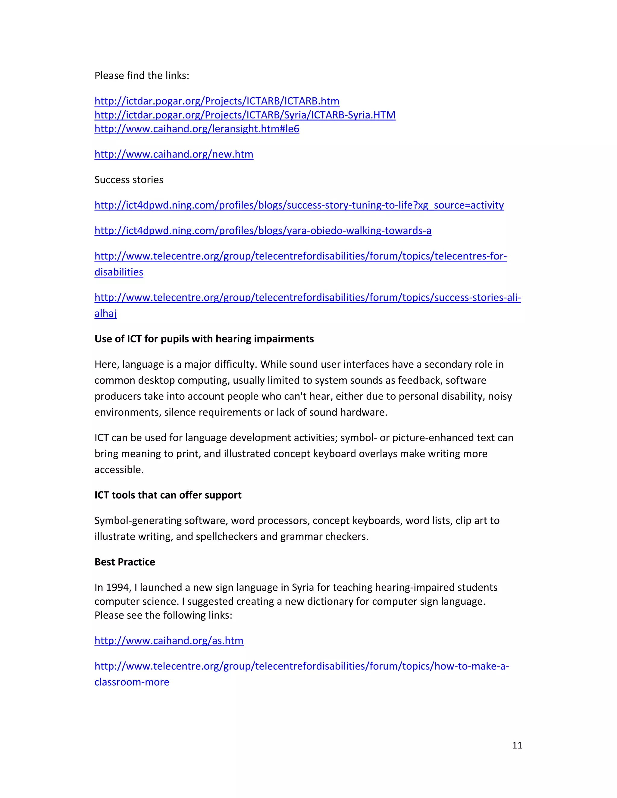 11 
 
Please find the links: 
http://ictdar.pogar.org/Projects/ICTARB/ICTARB.htm 
http://ictdar.pogar.org/Projects/ICTARB/Syria/ICTARB‐Syria.HTM 
http://www.caihand.org/leransight.htm#le6
http://www.caihand.org/new.htm  
Success stories 
http://ict4dpwd.ning.com/profiles/blogs/success‐story‐tuning‐to‐life?xg_source=activity 
http://ict4dpwd.ning.com/profiles/blogs/yara‐obiedo‐walking‐towards‐a
http://www.telecentre.org/group/telecentrefordisabilities/forum/topics/telecentres‐for‐
disabilities 
http://www.telecentre.org/group/telecentrefordisabilities/forum/topics/success‐stories‐ali‐
alhaj 
Use of ICT for pupils with hearing impairments 
Here, language is a major difficulty. While sound user interfaces have a secondary role in 
common desktop computing, usually limited to system sounds as feedback, software 
producers take into account people who can't hear, either due to personal disability, noisy 
environments, silence requirements or lack of sound hardware.  
ICT can be used for language development activities; symbol‐ or picture‐enhanced text can 
bring meaning to print, and illustrated concept keyboard overlays make writing more 
accessible. 
ICT tools that can offer support  
Symbol‐generating software, word processors, concept keyboards, word lists, clip art to 
illustrate writing, and spellcheckers and grammar checkers. 
Best Practice  
In 1994, I launched a new sign language in Syria for teaching hearing‐impaired students 
computer science. I suggested creating a new dictionary for computer sign language.  
Please see the following links: 
http://www.caihand.org/as.htm 
http://www.telecentre.org/group/telecentrefordisabilities/forum/topics/how‐to‐make‐a‐
classroom‐more 
 