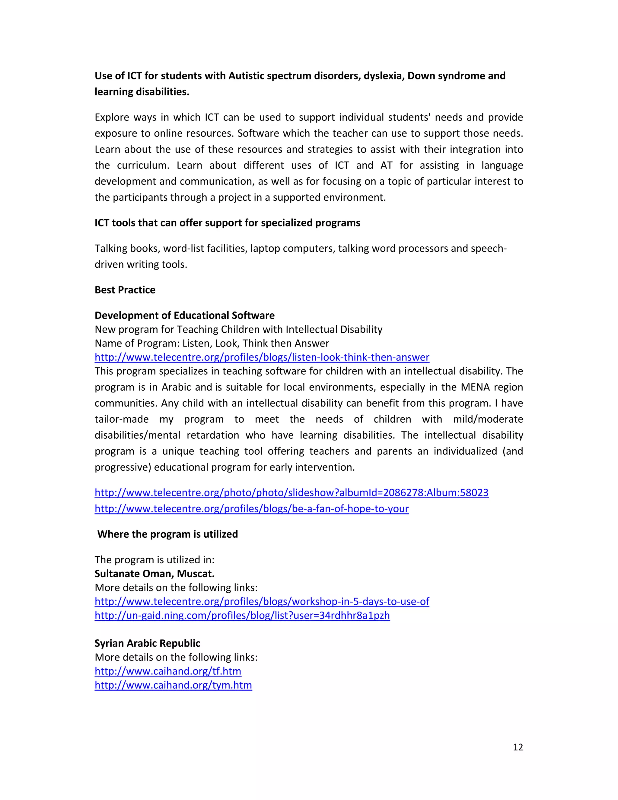 12 
 
Use of ICT for students with Autistic spectrum disorders, dyslexia, Down syndrome and 
learning disabilities.  
Explore ways in which ICT can be used to support individual students' needs and provide 
exposure to online resources. Software which the teacher can use to support those needs. 
Learn about the use of these resources and strategies to assist with their integration into 
the  curriculum.  Learn  about  different  uses  of  ICT  and  AT  for  assisting  in  language 
development and communication, as well as for focusing on a topic of particular interest to 
the participants through a project in a supported environment.  
ICT tools that can offer support for specialized programs 
Talking books, word‐list facilities, laptop computers, talking word processors and speech‐
driven writing tools.  
Best Practice  
Development of Educational Software  
New program for Teaching Children with Intellectual Disability 
Name of Program: Listen, Look, Think then Answer 
http://www.telecentre.org/profiles/blogs/listen‐look‐think‐then‐answer 
This program specializes in teaching software for children with an intellectual disability. The 
program is in Arabic and is suitable for local environments, especially in the MENA region 
communities. Any child with an intellectual disability can benefit from this program. I have 
tailor‐made  my  program  to  meet  the  needs  of  children  with  mild/moderate 
disabilities/mental  retardation  who  have  learning  disabilities.  The  intellectual  disability 
program  is  a  unique  teaching  tool  offering  teachers  and  parents  an  individualized  (and 
progressive) educational program for early intervention. 
http://www.telecentre.org/photo/photo/slideshow?albumId=2086278:Album:58023 
http://www.telecentre.org/profiles/blogs/be‐a‐fan‐of‐hope‐to‐your 
 Where the program is utilized 
The program is utilized in: 
Sultanate Oman, Muscat. 
More details on the following links: 
http://www.telecentre.org/profiles/blogs/workshop‐in‐5‐days‐to‐use‐of 
http://un‐gaid.ning.com/profiles/blog/list?user=34rdhhr8a1pzh 
 
Syrian Arabic Republic 
More details on the following links: 
http://www.caihand.org/tf.htm 
http://www.caihand.org/tym.htm 
 
 