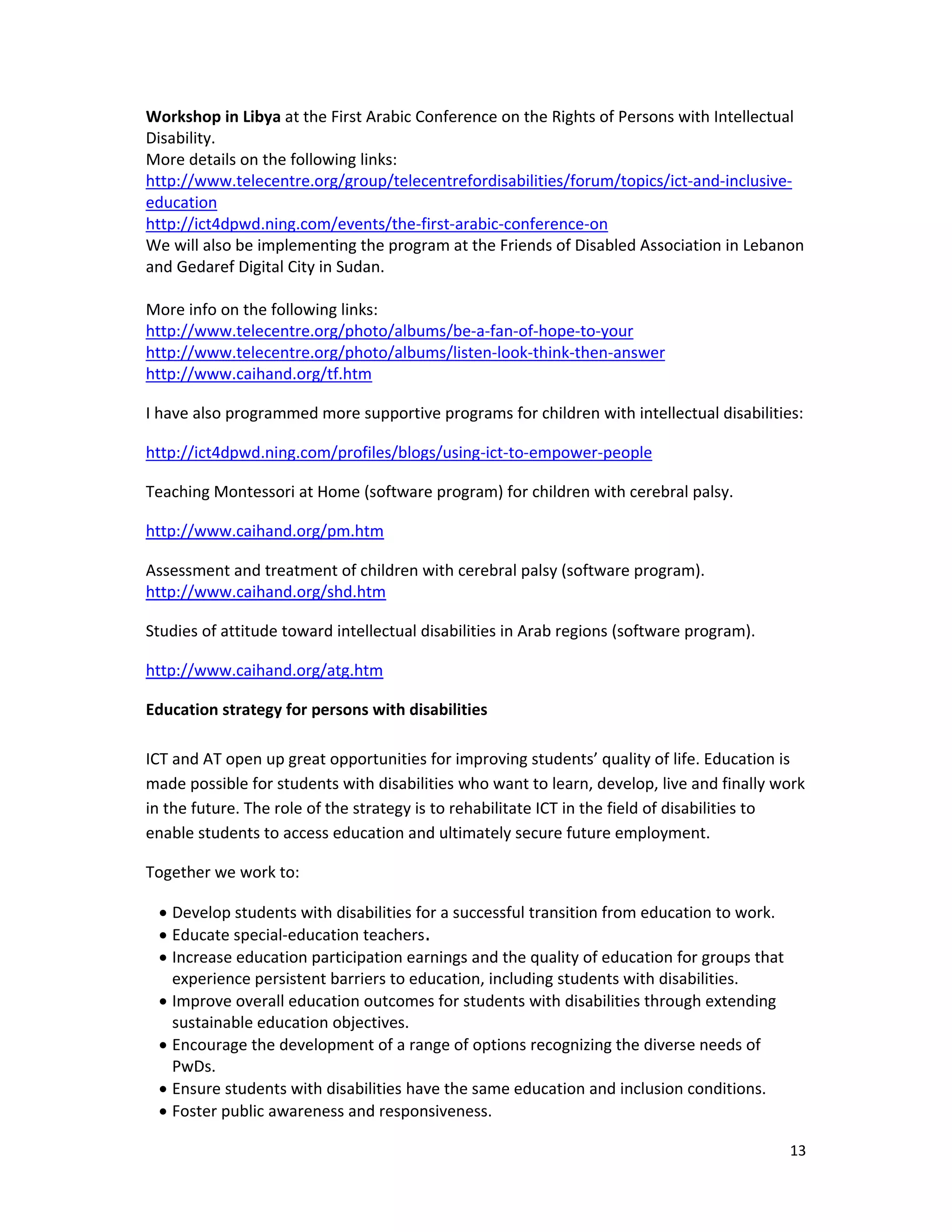13 
 
Workshop in Libya at the First Arabic Conference on the Rights of Persons with Intellectual 
Disability. 
More details on the following links: 
http://www.telecentre.org/group/telecentrefordisabilities/forum/topics/ict‐and‐inclusive‐
education 
http://ict4dpwd.ning.com/events/the‐first‐arabic‐conference‐on 
We will also be implementing the program at the Friends of Disabled Association in Lebanon 
and Gedaref Digital City in Sudan. 
 
More info on the following links: 
http://www.telecentre.org/photo/albums/be‐a‐fan‐of‐hope‐to‐your 
http://www.telecentre.org/photo/albums/listen‐look‐think‐then‐answer 
http://www.caihand.org/tf.htm 
I have also programmed more supportive programs for children with intellectual disabilities: 
http://ict4dpwd.ning.com/profiles/blogs/using‐ict‐to‐empower‐people 
Teaching Montessori at Home (software program) for children with cerebral palsy.
http://www.caihand.org/pm.htm 
Assessment and treatment of children with cerebral palsy (software program).  
http://www.caihand.org/shd.htm 
Studies of attitude toward intellectual disabilities in Arab regions (software program).  
http://www.caihand.org/atg.htm 
Education strategy for persons with disabilities 
 
ICT and AT open up great opportunities for improving students’ quality of life. Education is 
made possible for students with disabilities who want to learn, develop, live and finally work 
in the future. The role of the strategy is to rehabilitate ICT in the field of disabilities to 
enable students to access education and ultimately secure future employment.  
Together we work to:  
 Develop students with disabilities for a successful transition from education to work.  
 Educate special‐education teachers. 
 Increase education participation earnings and the quality of education for groups that 
experience persistent barriers to education, including students with disabilities. 
 Improve overall education outcomes for students with disabilities through extending 
sustainable education objectives.  
 Encourage the development of a range of options recognizing the diverse needs of 
PwDs. 
 Ensure students with disabilities have the same education and inclusion conditions. 
 Foster public awareness and responsiveness. 
 