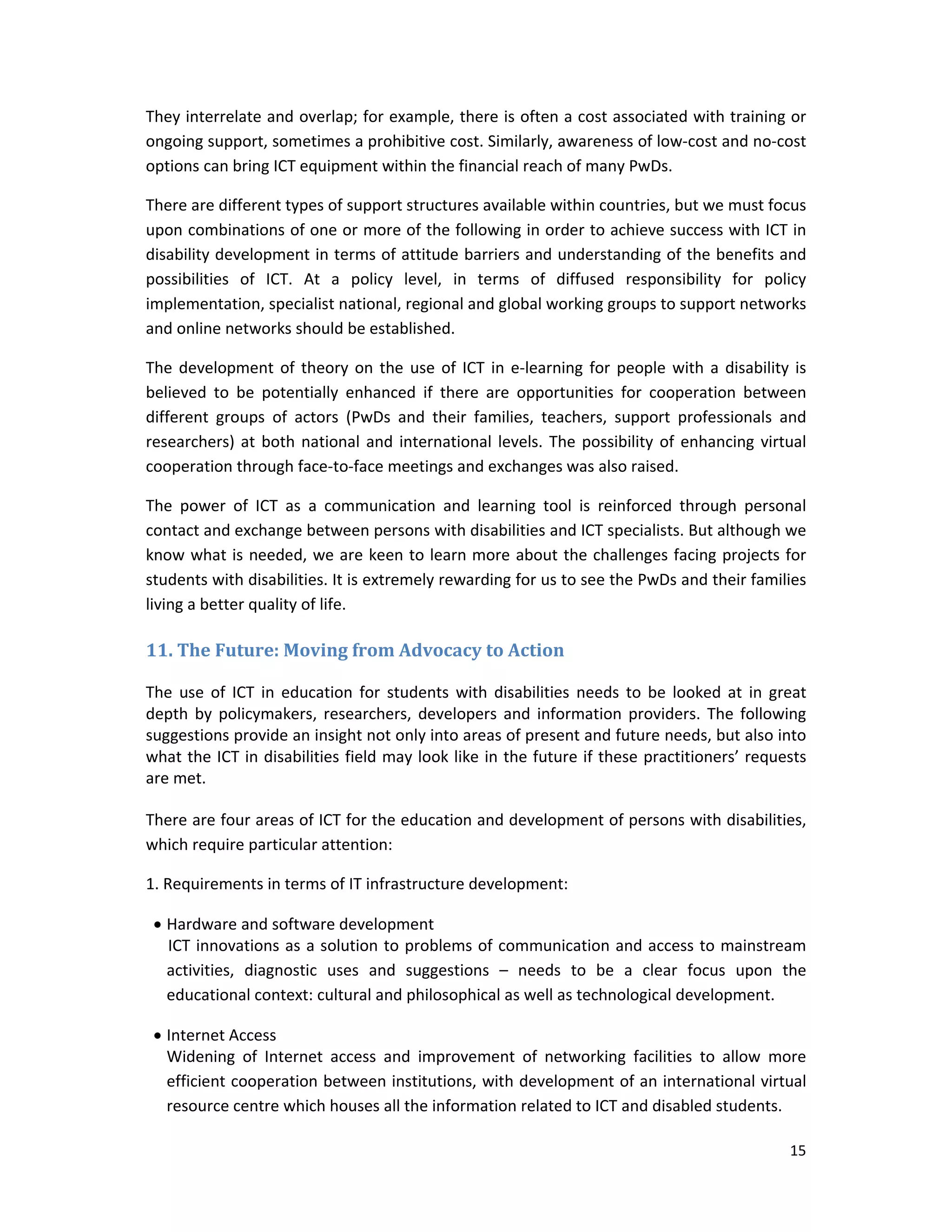15 
 
They interrelate and overlap; for example, there is often a cost associated with training or 
ongoing support, sometimes a prohibitive cost. Similarly, awareness of low‐cost and no‐cost 
options can bring ICT equipment within the financial reach of many PwDs.  
There are different types of support structures available within countries, but we must focus 
upon combinations of one or more of the following in order to achieve success with ICT in 
disability development in terms of attitude barriers and understanding of the benefits and 
possibilities  of  ICT.  At  a  policy  level,  in  terms  of  diffused  responsibility  for  policy 
implementation, specialist national, regional and global working groups to support networks 
and online networks should be established.  
The development of theory on the use of ICT in e‐learning for people with a disability is 
believed  to  be  potentially  enhanced  if  there  are  opportunities  for  cooperation  between 
different  groups  of  actors  (PwDs  and  their  families,  teachers,  support  professionals  and 
researchers) at both national and international levels. The possibility of enhancing virtual 
cooperation through face‐to‐face meetings and exchanges was also raised.  
The  power  of  ICT  as  a  communication  and  learning  tool  is  reinforced  through  personal 
contact and exchange between persons with disabilities and ICT specialists. But although we 
know what is needed, we are keen to learn more about the challenges facing projects for 
students with disabilities. It is extremely rewarding for us to see the PwDs and their families 
living a better quality of life. 
11.	The	Future:	Moving	from	Advocacy	to	Action	
The  use  of  ICT  in  education  for  students  with  disabilities  needs  to  be  looked  at  in  great 
depth  by  policymakers,  researchers,  developers  and  information  providers.  The  following 
suggestions provide an insight not only into areas of present and future needs, but also into 
what the ICT in disabilities field may look like in the future if these practitioners’ requests 
are met. 
There are four areas of ICT for the education and development of persons with disabilities, 
which require particular attention: 
1. Requirements in terms of IT infrastructure development: 
 Hardware and software development 
ICT innovations as a solution to problems of communication and access to mainstream 
activities,  diagnostic  uses  and  suggestions  –  needs  to  be  a  clear  focus  upon  the 
educational context: cultural and philosophical as well as technological development. 
 Internet Access 
Widening  of  Internet  access  and  improvement  of  networking  facilities  to  allow  more 
efficient cooperation between institutions, with development of an international virtual 
resource centre which houses all the information related to ICT and disabled students. 
 