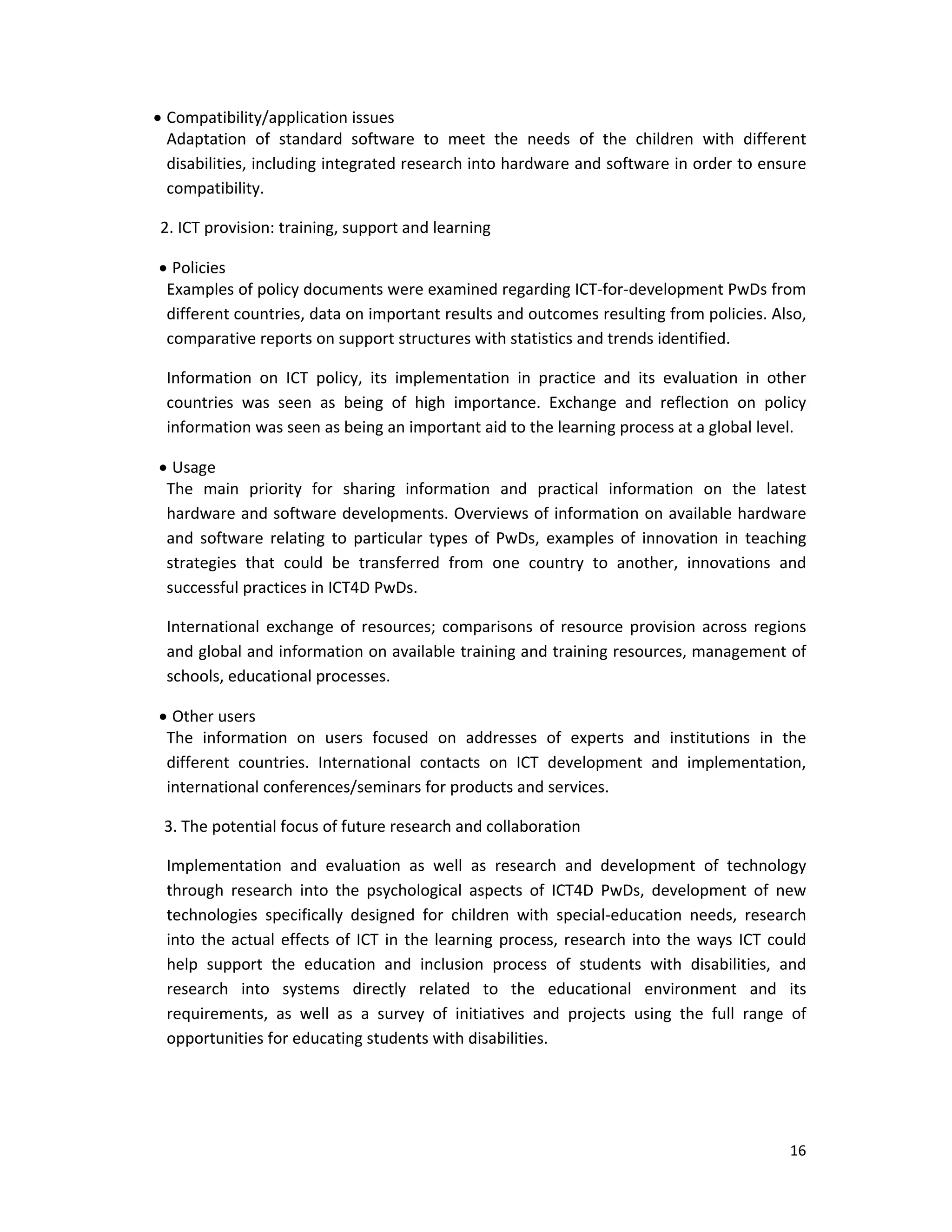 16 
 
 Compatibility/application issues 
Adaptation  of  standard  software  to  meet  the  needs  of  the  children  with  different 
disabilities, including integrated research into hardware and software in order to ensure 
compatibility. 
    2. ICT provision: training, support and learning 
 Policies 
Examples of policy documents were examined regarding ICT‐for‐development PwDs from 
different countries, data on important results and outcomes resulting from policies. Also, 
comparative reports on support structures with statistics and trends identified. 
Information  on  ICT  policy,  its  implementation  in  practice  and  its  evaluation  in  other 
countries  was  seen  as  being  of  high  importance.  Exchange  and  reflection  on  policy 
information was seen as being an important aid to the learning process at a global level. 
 Usage 
The  main  priority  for  sharing  information  and  practical  information  on  the  latest 
hardware and software developments. Overviews of information on available hardware 
and  software  relating  to  particular  types  of  PwDs,  examples  of  innovation  in  teaching 
strategies  that  could  be  transferred  from  one  country  to  another,  innovations  and 
successful practices in ICT4D PwDs. 
International  exchange of  resources; comparisons  of  resource  provision across regions 
and global and information on available training and training resources, management of 
schools, educational processes. 
 Other users 
The  information  on  users  focused  on  addresses  of  experts  and  institutions  in  the 
different  countries.  International  contacts  on  ICT  development  and  implementation, 
international conferences/seminars for products and services. 
     3. The potential focus of future research and collaboration 
Implementation  and  evaluation  as  well  as  research  and  development  of  technology 
through  research  into  the  psychological  aspects  of  ICT4D  PwDs,  development  of  new 
technologies  specifically  designed  for  children  with  special‐education  needs,  research 
into the actual effects of ICT in the learning process, research into the ways ICT could 
help  support  the  education  and  inclusion  process  of  students  with  disabilities,  and 
research  into  systems  directly  related  to  the  educational  environment  and  its 
requirements,  as  well  as  a  survey  of  initiatives  and  projects  using  the  full  range  of 
opportunities for educating students with disabilities.  
 
