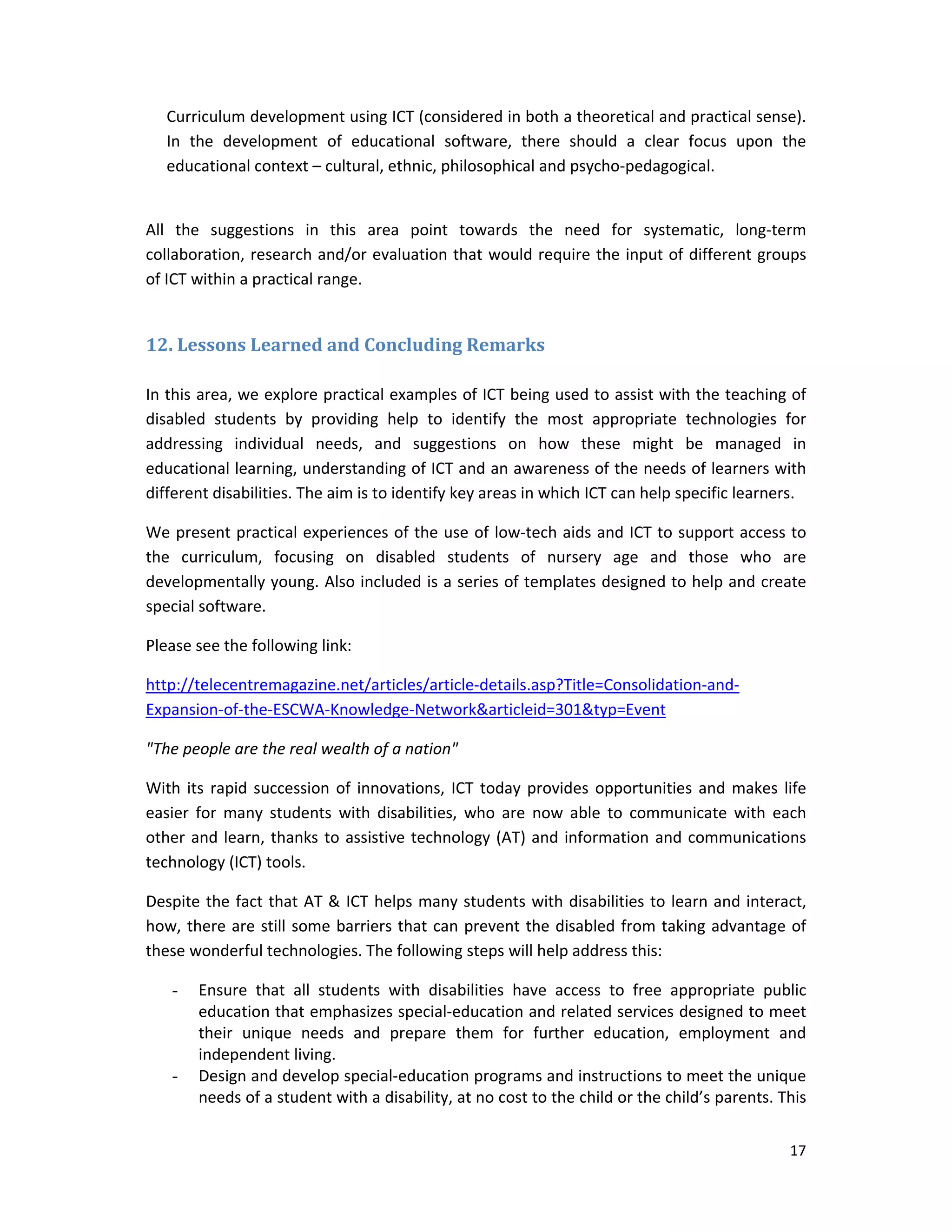 17 
 
Curriculum development using ICT (considered in both a theoretical and practical sense). 
In  the  development  of  educational  software,  there  should  a  clear  focus  upon  the 
educational context – cultural, ethnic, philosophical and psycho‐pedagogical.  
 
All  the  suggestions  in  this  area  point  towards  the  need  for  systematic,  long‐term 
collaboration, research and/or evaluation that would require the input of different groups 
of ICT within a practical range. 
	
12.	Lessons	Learned	and	Concluding	Remarks	
 
In this area, we explore practical examples of ICT being used to assist with the teaching of 
disabled  students  by  providing  help  to  identify  the  most  appropriate  technologies  for 
addressing  individual  needs,  and  suggestions  on  how  these  might  be  managed  in 
educational learning, understanding of ICT and an awareness of the needs of learners with 
different disabilities. The aim is to identify key areas in which ICT can help specific learners.  
We present practical experiences of the use of low‐tech aids and ICT to support access to 
the  curriculum,  focusing  on  disabled  students  of  nursery  age  and  those  who  are 
developmentally young. Also included is a series of templates designed to help and create 
special software. 
Please see the following link: 
http://telecentremagazine.net/articles/article‐details.asp?Title=Consolidation‐and‐
Expansion‐of‐the‐ESCWA‐Knowledge‐Network&articleid=301&typ=Event 
"The people are the real wealth of a nation" 
With its rapid succession of innovations, ICT today provides opportunities and makes life 
easier  for  many  students  with  disabilities,  who  are  now  able  to  communicate  with  each 
other and learn, thanks to assistive technology (AT) and information and communications 
technology (ICT) tools.  
Despite the fact that AT & ICT helps many students with disabilities to learn and interact, 
how, there are still some barriers that can prevent the disabled from taking advantage of 
these wonderful technologies. The following steps will help address this: 
- Ensure  that  all  students  with  disabilities  have  access  to  free  appropriate  public 
education that emphasizes special‐education and related services designed to meet 
their  unique  needs  and  prepare  them  for  further  education,  employment  and 
independent living.  
- Design and develop special‐education programs and instructions to meet the unique 
needs of a student with a disability, at no cost to the child or the child’s parents. This 
 