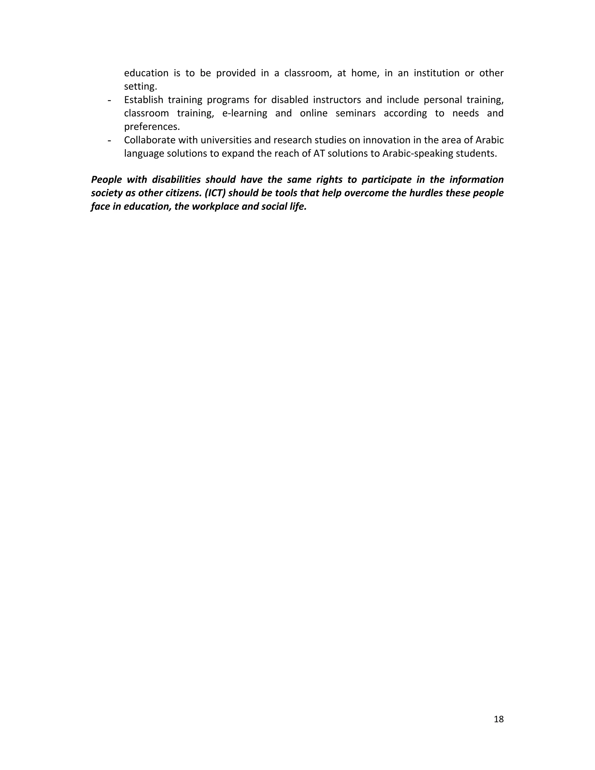 18 
 
education  is  to  be  provided  in  a  classroom,  at  home,  in  an  institution  or  other 
setting.  
- Establish  training  programs  for  disabled  instructors  and  include  personal  training, 
classroom  training,  e‐learning  and  online  seminars  according  to  needs  and 
preferences. 
- Collaborate with universities and research studies on innovation in the area of Arabic 
language solutions to expand the reach of AT solutions to Arabic‐speaking students. 
People  with  disabilities  should  have  the  same  rights  to  participate  in  the  information 
society as other citizens. (ICT) should be tools that help overcome the hurdles these people 
face in education, the workplace and social life.
   
 