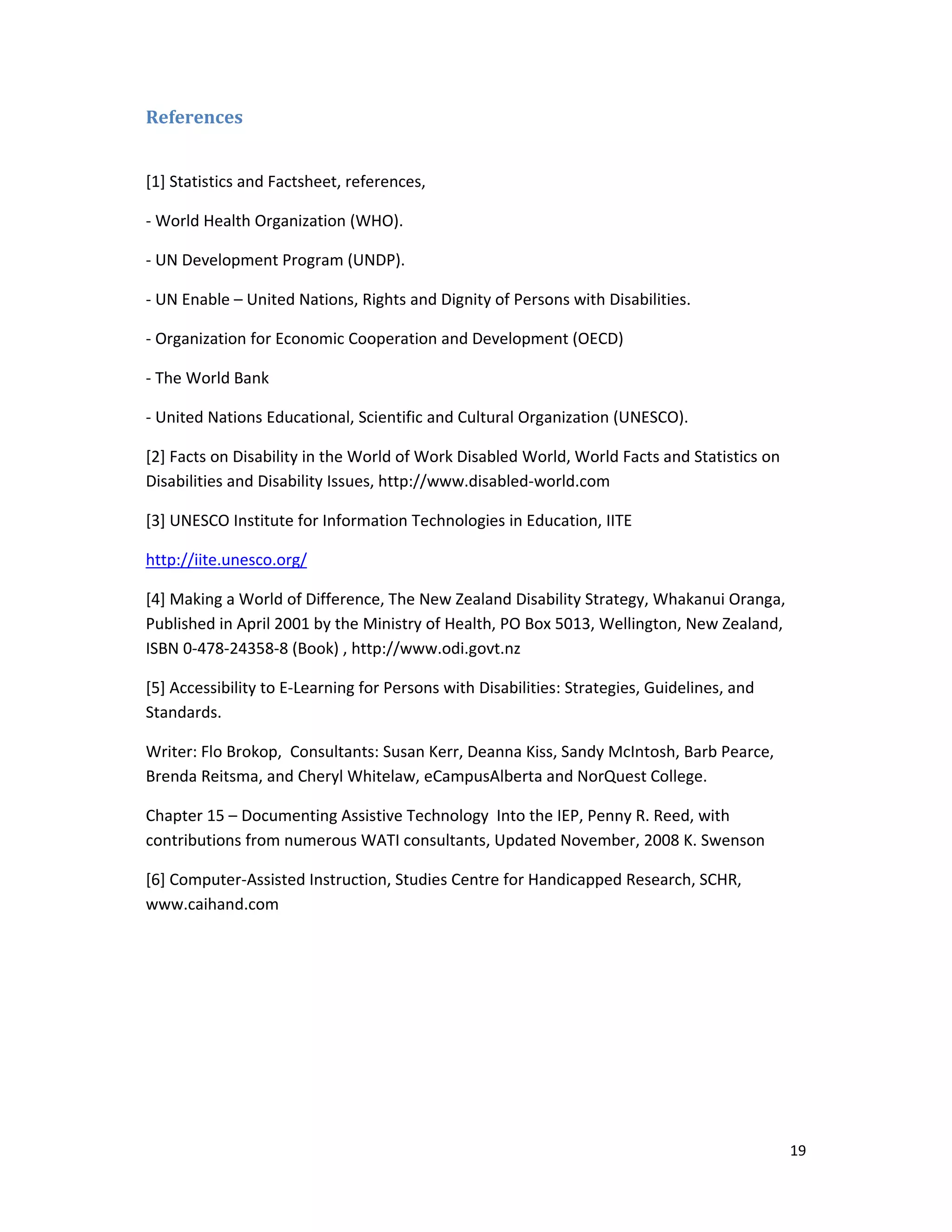 19 
 
References	
 
[1] Statistics and Factsheet, references,  
‐ World Health Organization (WHO). 
‐ UN Development Program (UNDP). 
‐ UN Enable – United Nations, Rights and Dignity of Persons with Disabilities. 
‐ Organization for Economic Cooperation and Development (OECD)   
‐ The World Bank  
‐ United Nations Educational, Scientific and Cultural Organization (UNESCO). 
[2] Facts on Disability in the World of Work Disabled World, World Facts and Statistics on 
Disabilities and Disability Issues, http://www.disabled‐world.com 
[3] UNESCO Institute for Information Technologies in Education, IITE 
http://iite.unesco.org/ 
[4] Making a World of Difference, The New Zealand Disability Strategy, Whakanui Oranga, 
Published in April 2001 by the Ministry of Health, PO Box 5013, Wellington, New Zealand, 
ISBN 0‐478‐24358‐8 (Book) , http://www.odi.govt.nz 
[5] Accessibility to E‐Learning for Persons with Disabilities: Strategies, Guidelines, and 
Standards. 
Writer: Flo Brokop,  Consultants: Susan Kerr, Deanna Kiss, Sandy McIntosh, Barb Pearce, 
Brenda Reitsma, and Cheryl Whitelaw, eCampusAlberta and NorQuest College. 
Chapter 15 – Documenting Assistive Technology  Into the IEP, Penny R. Reed, with 
contributions from numerous WATI consultants, Updated November, 2008 K. Swenson 
[6] Computer‐Assisted Instruction, Studies Centre for Handicapped Research, SCHR, 
www.caihand.com  
 
 