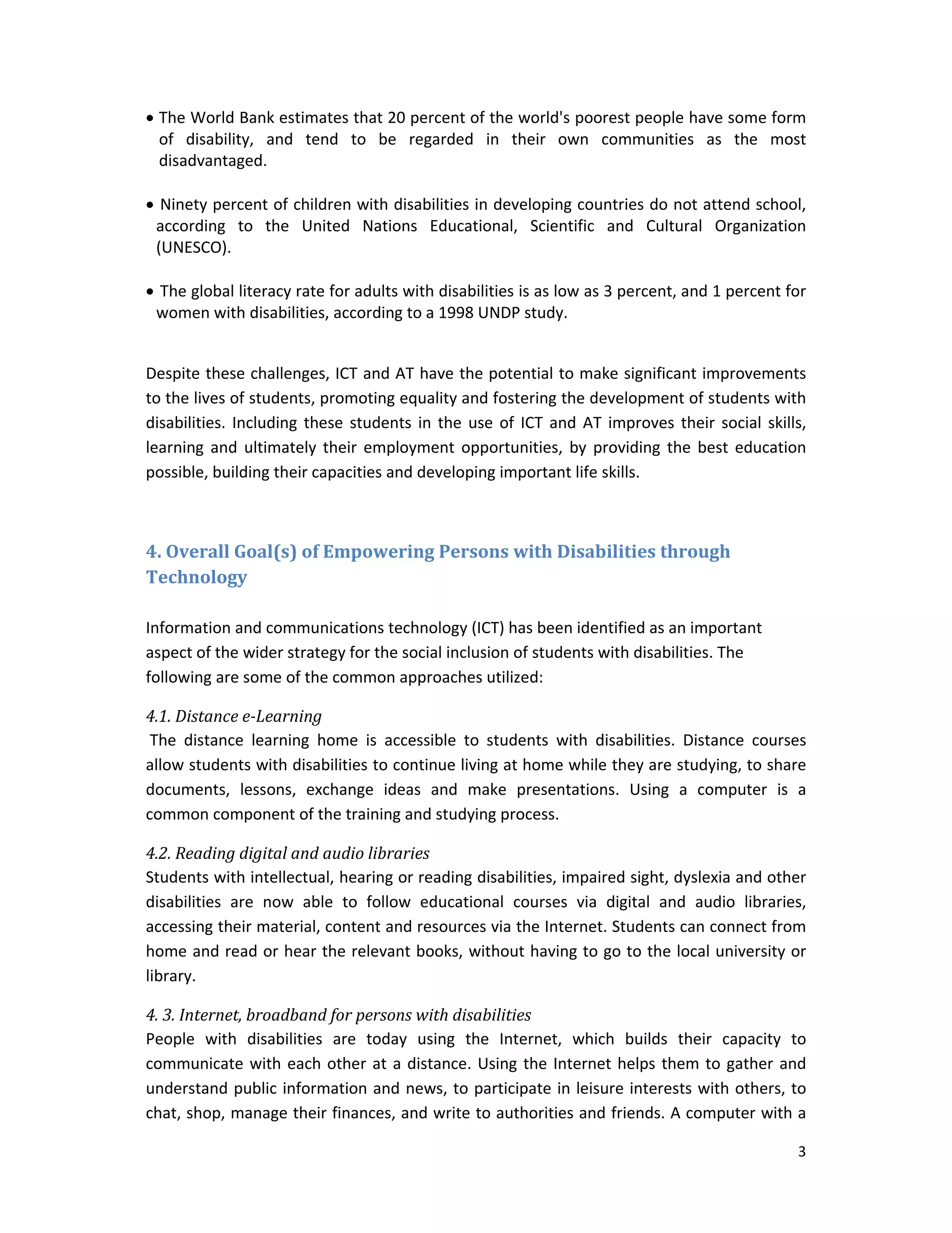 3 
 
 The World Bank estimates that 20 percent of the world's poorest people have some form 
of  disability,  and  tend  to  be  regarded  in  their  own  communities  as  the  most 
disadvantaged. 
 
 Ninety percent of children with disabilities in developing countries do not attend school, 
according  to  the  United  Nations  Educational,  Scientific  and  Cultural  Organization 
(UNESCO). 
 
 The global literacy rate for adults with disabilities is as low as 3 percent, and 1 percent for 
women with disabilities, according to a 1998 UNDP study. 
 
Despite these challenges, ICT and AT have the potential to make significant improvements 
to the lives of students, promoting equality and fostering the development of students with 
disabilities. Including these students in the use of ICT and AT improves their social skills, 
learning and  ultimately  their  employment  opportunities,  by  providing  the  best education 
possible, building their capacities and developing important life skills. 
 
4.	Overall	Goal(s)	of	Empowering	Persons	with	Disabilities	through	
Technology	
	
Information and communications technology (ICT) has been identified as an important 
aspect of the wider strategy for the social inclusion of students with disabilities. The 
following are some of the common approaches utilized: 
4.1.	Distance	e‐Learning	
 The  distance  learning  home  is  accessible  to  students  with  disabilities.  Distance  courses 
allow students with disabilities to continue living at home while they are studying, to share 
documents,  lessons,  exchange  ideas  and  make  presentations.  Using  a  computer  is  a 
common component of the training and studying process. 
4.2.	Reading	digital	and	audio	libraries	
Students with intellectual, hearing or reading disabilities, impaired sight, dyslexia and other 
disabilities  are  now  able  to  follow  educational  courses  via  digital  and  audio  libraries, 
accessing their material, content and resources via the Internet. Students can connect from 
home and read or hear the relevant books, without having to go to the local university or 
library.  
4.	3.	Internet,	broadband	for	persons	with	disabilities	
People  with  disabilities  are  today  using  the  Internet,  which  builds  their  capacity  to 
communicate with each other at a distance. Using the Internet helps them to gather and 
understand public information and news, to participate in leisure interests with others, to 
chat, shop, manage their finances, and write to authorities and friends. A computer with a 
 