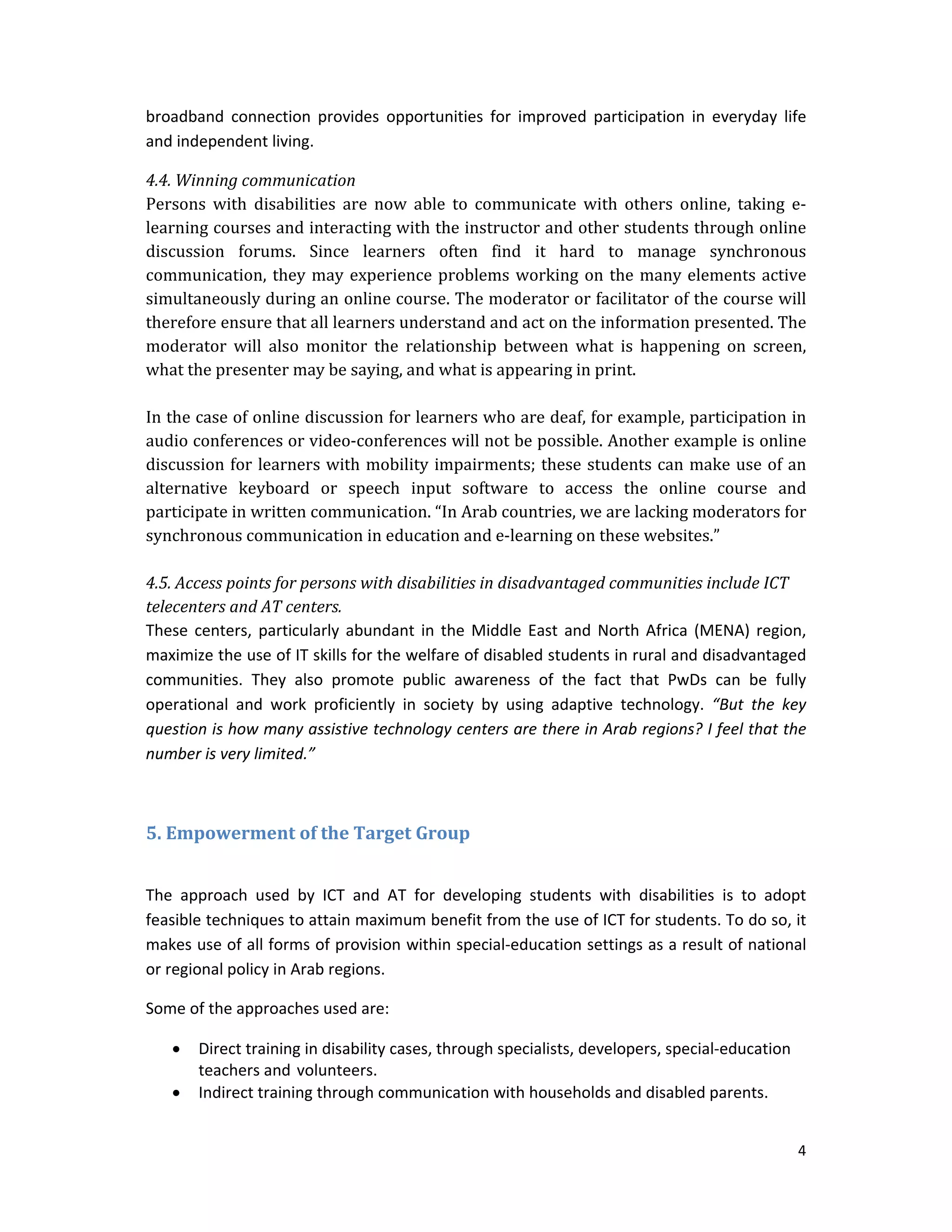 4 
 
broadband  connection  provides  opportunities  for  improved  participation  in  everyday  life 
and independent living. 
4.4.	Winning	communication	
Persons	 with	 disabilities	 are	 now	 able	 to	 communicate	 with	 others	 online,	 taking	 e‐
learning	courses	and	interacting	with	the	instructor	and	other	students	through	online	
discussion	 forums.	 Since	 learners	 often	 find	 it	 hard	 to	 manage	 synchronous	
communication,	they	may	experience	problems	working	on	the	many	elements	active	
simultaneously	during	an	online	course.	The	moderator	or	facilitator	of	the	course	will	
therefore	ensure	that	all	learners	understand	and	act	on	the	information	presented.	The	
moderator	 will	 also	 monitor	 the	 relationship	 between	 what	 is	 happening	 on	 screen,	
what	the	presenter	may	be	saying,	and	what	is	appearing	in	print.	
	
In	the	case	of	online	discussion	for	learners	who	are	deaf,	for	example,	participation	in	
audio	conferences	or	video‐conferences	will	not	be	possible.	Another	example	is	online	
discussion	for	learners	with	mobility	impairments;	these	students	can	make	use	of	an	
alternative	 keyboard	 or	 speech	 input	 software	 to	 access	 the	 online	 course	 and	
participate	in	written	communication.	“In	Arab	countries,	we	are	lacking	moderators	for	
synchronous	communication	in	education	and	e‐learning	on	these	websites.”	
	
4.5.	Access	points	for	persons	with	disabilities	in	disadvantaged	communities	include	ICT	
telecenters	and	AT	centers.		
These centers, particularly abundant in the Middle East and North Africa (MENA) region, 
maximize the use of IT skills for the welfare of disabled students in rural and disadvantaged 
communities.  They  also  promote  public  awareness  of  the  fact  that  PwDs  can  be  fully 
operational  and  work  proficiently  in  society  by  using  adaptive  technology.  “But  the  key 
question is how many assistive technology centers are there in Arab regions? I feel that the 
number is very limited.”  
 
5.	Empowerment	of	the	Target	Group	
 
The  approach  used  by  ICT  and  AT  for  developing  students  with  disabilities  is  to  adopt 
feasible techniques to attain maximum benefit from the use of ICT for students. To do so, it 
makes use of all forms of provision within special‐education settings as a result of national 
or regional policy in Arab regions.  
Some of the approaches used are:  
 Direct training in disability cases, through specialists, developers, special‐education 
teachers and volunteers. 
 Indirect training through communication with households and disabled parents. 
 