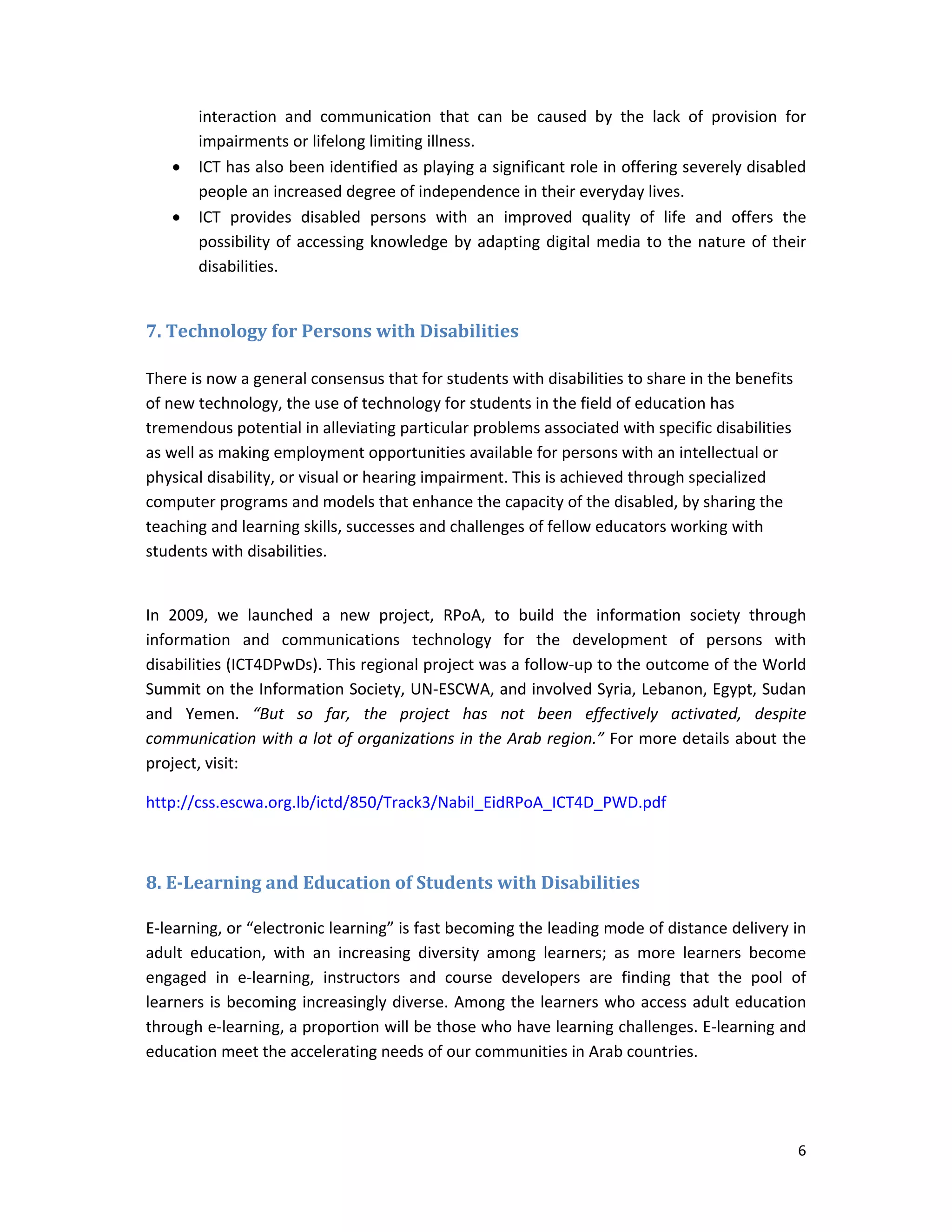 6 
 
interaction  and  communication  that  can  be  caused  by  the  lack  of  provision  for 
impairments or lifelong limiting illness.  
 ICT has also been identified as playing a significant role in offering severely disabled 
people an increased degree of independence in their everyday lives. 
 ICT  provides  disabled  persons  with  an  improved  quality  of  life  and  offers  the 
possibility of accessing knowledge by adapting digital media to the nature of their 
disabilities. 
 
7.	Technology	for	Persons	with	Disabilities	
 
There is now a general consensus that for students with disabilities to share in the benefits 
of new technology, the use of technology for students in the field of education has 
tremendous potential in alleviating particular problems associated with specific disabilities 
as well as making employment opportunities available for persons with an intellectual or 
physical disability, or visual or hearing impairment. This is achieved through specialized 
computer programs and models that enhance the capacity of the disabled, by sharing the 
teaching and learning skills, successes and challenges of fellow educators working with 
students with disabilities. 
 
In  2009,  we  launched  a  new  project,  RPoA,  to  build  the  information  society  through 
information  and  communications  technology  for  the  development  of  persons  with 
disabilities (ICT4DPwDs). This regional project was a follow‐up to the outcome of the World 
Summit on the Information Society, UN‐ESCWA, and involved Syria, Lebanon, Egypt, Sudan 
and  Yemen.  “But  so  far,  the  project  has  not  been  effectively  activated,  despite 
communication with a lot of organizations in the Arab region.” For more details about the 
project, visit:  
http://css.escwa.org.lb/ictd/850/Track3/Nabil_EidRPoA_ICT4D_PWD.pdf  
	
8.	E‐Learning	and	Education	of	Students	with	Disabilities	
E‐learning, or “electronic learning” is fast becoming the leading mode of distance delivery in 
adult  education,  with  an  increasing  diversity  among  learners;  as  more  learners  become 
engaged  in  e‐learning,  instructors  and  course  developers  are  finding  that  the  pool  of 
learners is becoming increasingly diverse. Among the learners who access adult education 
through e‐learning, a proportion will be those who have learning challenges. E‐learning and 
education meet the accelerating needs of our communities in Arab countries. 
 
