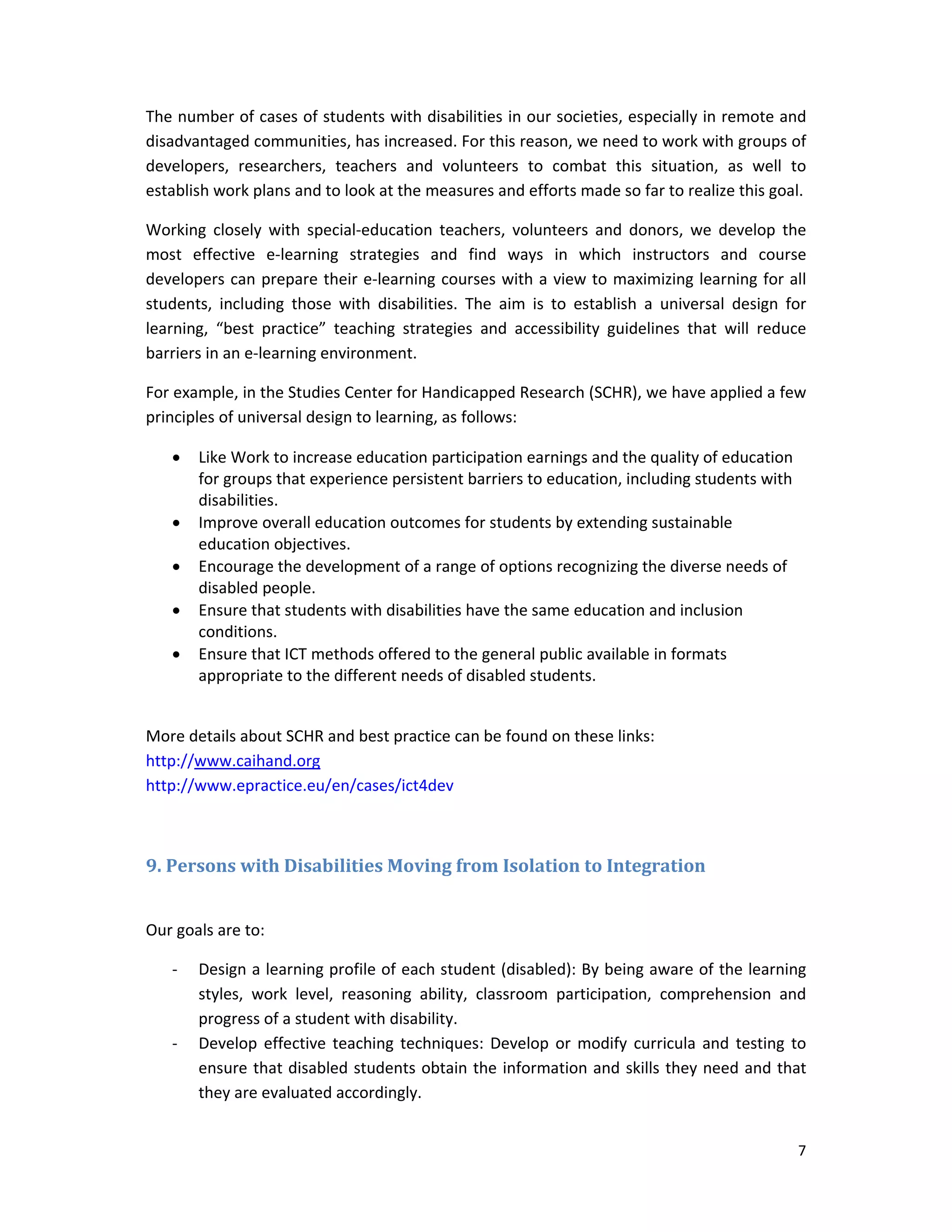 7 
 
The number of cases of students with disabilities in our societies, especially in remote and 
disadvantaged communities, has increased. For this reason, we need to work with groups of 
developers,  researchers,  teachers  and  volunteers  to  combat  this  situation,  as  well  to 
establish work plans and to look at the measures and efforts made so far to realize this goal.  
Working  closely  with  special‐education  teachers,  volunteers  and  donors,  we  develop  the 
most  effective  e‐learning  strategies  and  find  ways  in  which  instructors  and  course 
developers can prepare their e‐learning courses with a view to maximizing learning for all 
students,  including  those  with  disabilities.  The  aim  is  to  establish  a  universal  design  for 
learning,  “best  practice”  teaching  strategies  and  accessibility  guidelines  that  will  reduce 
barriers in an e‐learning environment. 
For example, in the Studies Center for Handicapped Research (SCHR), we have applied a few 
principles of universal design to learning, as follows: 
 Like Work to increase education participation earnings and the quality of education 
for groups that experience persistent barriers to education, including students with 
disabilities.  
 Improve overall education outcomes for students by extending sustainable 
education objectives.  
 Encourage the development of a range of options recognizing the diverse needs of 
disabled people. 
 Ensure that students with disabilities have the same education and inclusion 
conditions.  
 Ensure that ICT methods offered to the general public available in formats 
appropriate to the different needs of disabled students.  
 
More details about SCHR and best practice can be found on these links: 
http://www.caihand.org 
http://www.epractice.eu/en/cases/ict4dev 
	
9.	Persons	with	Disabilities	Moving	from	Isolation	to	Integration	
 
Our goals are to:  
‐ Design a learning profile of each student (disabled): By being aware of the learning 
styles,  work  level,  reasoning  ability,  classroom  participation,  comprehension  and 
progress of a student with disability.  
‐ Develop  effective teaching techniques:  Develop  or modify curricula  and  testing to 
ensure that disabled students obtain the information and skills they need and that 
they are evaluated accordingly.  
 