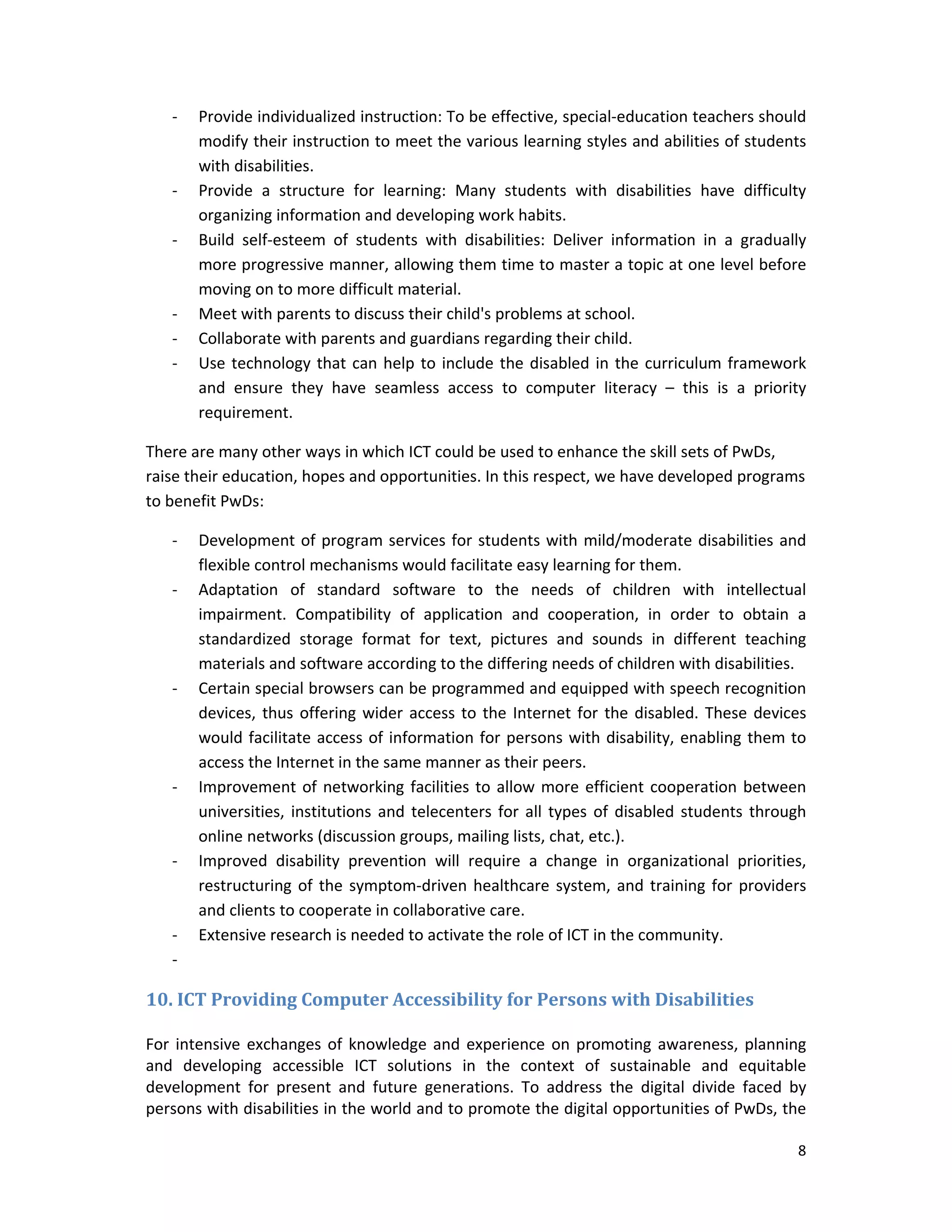 8 
 
‐ Provide individualized instruction: To be effective, special‐education teachers should 
modify their instruction to meet the various learning styles and abilities of students 
with disabilities.  
‐ Provide  a  structure  for  learning:  Many  students  with  disabilities  have  difficulty 
organizing information and developing work habits. 
‐ Build  self‐esteem  of  students  with  disabilities:  Deliver  information  in  a  gradually 
more progressive manner, allowing them time to master a topic at one level before 
moving on to more difficult material. 
‐ Meet with parents to discuss their child's problems at school. 
‐ Collaborate with parents and guardians regarding their child. 
‐ Use technology that can help to include the disabled in the curriculum framework 
and  ensure  they  have  seamless  access  to  computer  literacy  –  this  is  a  priority 
requirement. 
There are many other ways in which ICT could be used to enhance the skill sets of PwDs, 
raise their education, hopes and opportunities. In this respect, we have developed programs 
to benefit PwDs: 
‐ Development of program services for students with mild/moderate disabilities and 
flexible control mechanisms would facilitate easy learning for them.  
‐ Adaptation  of  standard  software  to  the  needs  of  children  with  intellectual 
impairment.  Compatibility  of  application  and  cooperation,  in  order  to  obtain  a 
standardized  storage  format  for  text,  pictures  and  sounds  in  different  teaching 
materials and software according to the differing needs of children with disabilities. 
‐ Certain special browsers can be programmed and equipped with speech recognition 
devices, thus offering wider access to the Internet for the disabled. These devices 
would facilitate access of information for persons with disability, enabling them to 
access the Internet in the same manner as their peers. 
‐ Improvement of networking facilities to allow more efficient cooperation between 
universities, institutions and telecenters for all types of disabled students through 
online networks (discussion groups, mailing lists, chat, etc.). 
‐ Improved  disability  prevention  will  require  a  change  in  organizational  priorities, 
restructuring of the symptom‐driven healthcare system, and training for providers 
and clients to cooperate in collaborative care. 
‐ Extensive research is needed to activate the role of ICT in the community. 
‐  
10.	ICT	Providing	Computer	Accessibility	for	Persons	with	Disabilities	
 
For intensive exchanges of knowledge and experience on promoting awareness, planning 
and  developing  accessible  ICT  solutions  in  the  context  of  sustainable  and  equitable 
development  for  present  and  future  generations.  To  address  the  digital  divide  faced  by 
persons with disabilities in the world and to promote the digital opportunities of PwDs, the 
 