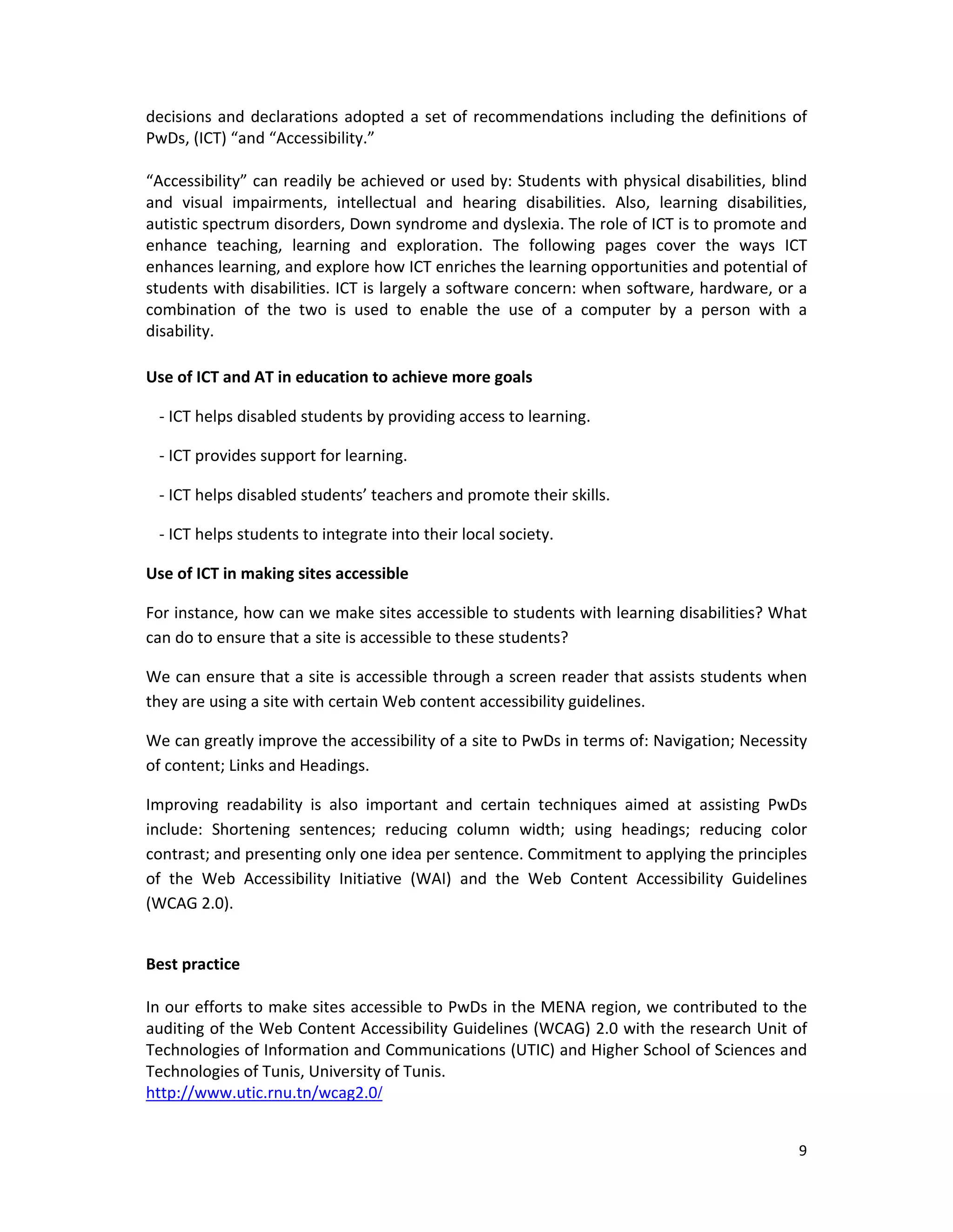 9 
 
decisions and declarations adopted a set of recommendations including the definitions of 
PwDs, (ICT) “and “Accessibility.” 
 
“Accessibility” can readily be achieved or used by: Students with physical disabilities, blind 
and  visual  impairments,  intellectual  and  hearing  disabilities.  Also,  learning  disabilities, 
autistic spectrum disorders, Down syndrome and dyslexia. The role of ICT is to promote and 
enhance  teaching,  learning  and  exploration.  The  following  pages  cover  the  ways  ICT 
enhances learning, and explore how ICT enriches the learning opportunities and potential of 
students with disabilities. ICT is largely a software concern: when software, hardware, or a 
combination  of  the  two  is  used  to  enable  the  use  of  a  computer  by  a  person  with  a 
disability. 
 
Use of ICT and AT in education to achieve more goals  
‐ ICT helps disabled students by providing access to learning.  
‐ ICT provides support for learning.  
‐ ICT helps disabled students’ teachers and promote their skills. 
‐ ICT helps students to integrate into their local society. 
Use of ICT in making sites accessible  
For instance, how can we make sites accessible to students with learning disabilities? What 
can do to ensure that a site is accessible to these students?  
We can ensure that a site is accessible through a screen reader that assists students when 
they are using a site with certain Web content accessibility guidelines. 
We can greatly improve the accessibility of a site to PwDs in terms of: Navigation; Necessity 
of content; Links and Headings.  
Improving  readability  is  also  important  and  certain  techniques  aimed  at  assisting  PwDs 
include:  Shortening  sentences;  reducing  column  width;  using  headings;  reducing  color 
contrast; and presenting only one idea per sentence. Commitment to applying the principles 
of  the  Web  Accessibility  Initiative  (WAI)  and  the  Web  Content  Accessibility  Guidelines 
(WCAG 2.0).    
 
Best practice  
 
In our efforts to make sites accessible to PwDs in the MENA region, we contributed to the 
auditing of the Web Content Accessibility Guidelines (WCAG) 2.0 with the research Unit of 
Technologies of Information and Communications (UTIC) and Higher School of Sciences and 
Technologies of Tunis, University of Tunis. 
http://www.utic.rnu.tn/wcag2.0/  
 