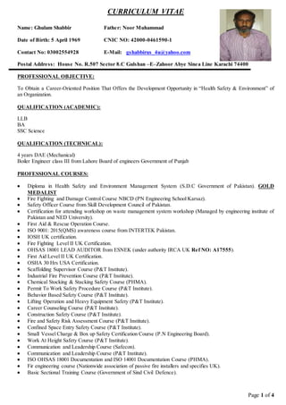 Page 1 of 4
CURRICULUM VITAE
Name: Ghulam Shabbir Father: Noor Muhammad
Date of Birth: 5 April 1969 CNIC NO: 42000-0461590-1
Contact No: 03002554928 E-Mail: gshabbirus_4u@yahoo.com
Postal Address: House No. R.507 Sector 8.C Gulshan –E–Zahoor Abye Sinea Line Karachi 74400
PROFESSIONAL OBJECTIVE:
To Obtain a Career-Oriented Position That Offers the Development Opportunity in “Health Safety & Environment” of
an Organization.
QUALIFICATION (ACADEMIC):
LLB
BA
SSC Science
QUALIFICATION (TECHNICAL):
4 years DAE (Mechanical)
Boiler Engineer class III from Lahore Board of engineers Government of Punjab
PROFESSIONAL COURSES:
 Diploma in Health Safety and Environment Management System (S.D.C Government of Pakistan). GOLD
MEDALIST
 Fire Fighting and Damage Control Course NBCD (PN Engineering School Karsaz).
 Safety Officer Course from Skill Development Council of Pakistan.
 Certification for attending workshop on waste management system workshop (Managed by engineering institute of
Pakistan and NED University).
 First Aid & Rescue Operation Course.
 ISO 9001: 2015(QMS) awareness course from INTERTEK Pakistan.
 IOSH UK certification.
 Fire Fighting Level II UK Certification.
 OHSAS 18001 LEAD AUDITOR from ESNEK (under authority IRCA UK Ref NO: A17555).
 First Aid Level II UK Certification.
 OSHA 30 Hrs USA Certification.
 Scaffolding Supervisor Course (P&T Institute).
 Industrial Fire Prevention Course (P&T Institute).
 Chemical Stocking & Stacking Safety Course (PHMA).
 Permit To Work Safety Procedure Course (P&T Institute).
 Behavior Based Safety Course (P&T Institute).
 Lifting Operation and Heavy Equipment Safety (P&T Institute).
 Career Counseling Course (P&T Institute).
 Construction Safety Course (P&T Institute).
 Fire and Safety Risk Assessment Course (P&T Institute).
 Confined Space Entry Safety Course (P&T Institute).
 Small Vessel Charge & Box up Safety Certification Course (P.N Engineering Board).
 Work At Height Safety Course (P&T Institute).
 Communication and Leadership Course (Safecon).
 Communication and Leadership Course (P&T Institute).
 ISO OHSAS 18001 Documentation and ISO 14001 Documentation Course (PHMA).
 Fir engineering course (Nationwide association of passive fire installers and specifies UK).
 Basic Sectional Training Course (Government of Sind Civil Defence).
 