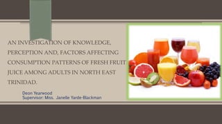 Deon Yearwood
Supervisor: Miss. Janelle Yarde-Blackman
AN INVESTIGATION OF KNOWLEDGE,
PERCEPTION AND, FACTORS AFFECTING
CONSUMPTION PATTERNS OF FRESH FRUIT
JUICE AMONG ADULTS IN NORTH EAST
TRINIDAD.
 