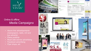 © 2016 Happiness & Co Pte Ltd
The symposium and expo culminate in
the high prestige Hey Vivas Gala. On this
very special night, two exemplars of
positive ageing shall be crowned by a
world-renowned celebrity and fêted by
the Hey Vivas community.
Groundbreaking, thought-provoking and
full of life, Hey Vivas transforms how
ageing is perceived: that it’s not the end,
but a golden age — a new way of living
that makes so much more possible
Hey Vivas Gala
Online & offline
Media Campaigns
© 2016 Happiness & Co Pte Ltd
• Above line advertisements
(newspapers, radio, mrt and
bus adverts)
• Press publicity
• Road side banner advertising
• Facebook advertising
• Flyer drops, etc.
 