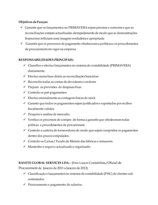 Objetivos da Funçao:
 Garantir que os lançamentos no PRIMAVERA sejam precisos e correctos e que as
reconciliações estejam actualizadas atempadamentede modo queas demonstrações
financeiras reflictam uma imagem verdadeira e apropriada
 Garantir que os processos de pagamento obedecerama políticase os procedimentos
de procurement em vigor na empresa
RESPONSABILIDADES PRINCIPAIS:
 Classifico e efectuo lançamentos no sistema de contabilidade (PRIMAVERA)
diariamente.
 Efectuo numa base diária as reconciliaçõesbancárias
 Reconcilio todas as contas de devedores e credores
 Preparo as provisões de despesasfixas
 Controlo os pré-pagamentos
 Efectuo mensalmenteas contagens físicasde stock
 Garanto que todos os pagamentossejam justificadose suportados por recibos
fiscalmente validos
 Pesquiso e análisede mercado;
 Verifico os processos de compra de forma a garantir que obedeceram todas
politcas e procedimentosde procurement.
 Controlo a carteira de fornecedores de modo quesejam cumpridos os pagamentos
dentro dos prazos estipulados.
 Controlo os Caixas/ Fundo de Maneio das fábricas e armazens.
 Mantenho o arquivo actualizado e organizado.
BAYETE GLOBAL SERVICES LDA - (Free Lancer Contabilista/Oficial de
Procurement de Janeiro de 2011 a Janeiro de 2012)
 Classificação e lançamentosno sistema decontabilidade(PHC) de clientes sub
contratados.
 Procesamento e pagamento de salarios;
 