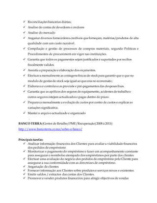  Reconciliaçõesbancárias diárias;
 Analise de contas de devedores e credores
 Analise do mercado
 Angariar diversos fornecedorescredíveis queforneçam, matérias/produtos de alta
qualidade com um custo razoável.
 Compilação e gestão de processos de compras materiais, segundo Politicas e
Procedimentos de procurement em vigor nas instituições.
 Garantia que todos os pagamentos sejam justificados e suportados por recibos
fiscalmente validos.
 Assistia a preparação e elaboração dosorçamentos.
 Efectuava mensalmenteas contagensfísicasde stockpara garantir que o que no
modulo de gestãode stock seja igual ao queesta no economato;
 Elaborava e controlava as provisõe e pré-pagamentosdas despesasfixas.
 Garantia que as apólicesdos seguros de equipamento, acidentesde trabalhoe
outros seguros estejam actualizadose pagas dentro do prazo.
 Preparava mensalmente a evoluçãode custospor centro de custos e explicar as
variações significativa.
 Manter o arquivo actualizado e organizado
.
BANCO TERRA (Gestor de Retalho/PME/Recuperação) 2008 á 2011)
http://www.bancoterra.co.mz/sobre-o-banco/
Principais tarefas:
 Analisar informação financeira dos Clientes para avaliar a viabilidade financeira
dos pedidos de empréstimo
 Monitorizar o pagamento do empréstimo e fazer um acompanhamento constante
para assegurar o reembolso atempado dos empréstimos por parte dos clientes
 Efectuar uma avaliação do negócio dos pedidos de empréstimo pelo Cliente para
assegurar a sua conformidade com as directrizes de empréstimo.
 Angariação de clientes
 Fornecer informação aos Clientes sobre produtos e serviços novos e existentes
 Emitir saldos / extractos das contas dos Clientes.
 Promover e vender produtos financeiros para atingir objectivos de vendas
 