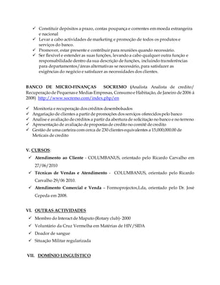  Constituir depósitos a prazo, contas poupança e correntes em moeda estrangeira
e nacional
 Levar a cabo actividades de marketing e promoção de todos os produtos e
serviços do banco.
 Promover, estar presente e contribuir para reuniões quando necessário.
 Ser flexível e estender as suas funções, levando a cabo qualquer outra função e
responsabilidade dentro da sua descrição de funções, incluindo transferências
para departamentos/áreas alternativas se necessário, para satisfazer as
exigências do negócio e satisfazer as necessidades dos clientes.
BANCO DE MICRO-FINANÇAS SOCREMO (Analista Analista de credito/
Recuperaçãode Pequenase Medias Empresas, Consumoe Habitação, de Janeiro de2006 á
2008) http://www.socremo.com/index.php/en
 Monitoria e recuperação doscréditos desembolsados
 Angariação de clientes a partir de promoções dosserviços oferecidospelo banco
 Analise e avaliação decréditos a partir da abertura de solicitação no banco e no terreno
 Apresentação de avaliação depropostasde credito no comitê decredito
 Gestão de uma carteira com cerca de 230 clientes equivalentes a 15,000,000.00 de
Meticais de credito
V. CURSOS:
 Atendimento ao Cliente - COLUMBANUS, orientado pelo Ricardo Carvalho em
27/06/2010
 Técnicas de Vendas e Atendimento - COLUMBANUS, orientado pelo Ricardo
Carvalho 29/06 2010.
 Atendimento Comercial e Venda – Formoprojectos,Lda, orientado pelo Dr. José
Cepeda em 2008.
VI. OUTRAS ACTIVIDADES
 Membro do Interact de Maputo (Rotary club)- 2000
 Voluntário da Cruz Vermelha em Matérias de HIV/SIDA
 Doador de sangue
 Situação Militar regularizada
VII. DOMÍNIO LINGUÍSTICO
 