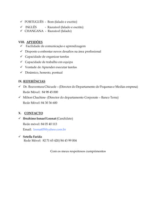  PORTUGUÊS - Bom (falado e escrito)
 INGLÊS - Razoável (falado e escrito)
 CHANGANA - Razoável (falado)
VIII. APTIDÕES
 Facilidade de comunicação e aprendizagem
 Disposto a enfrentar novos desafios na área profissional
 Capacidade de organizar tarefas
 Capacidade de trabalho em equipa
 Vontade de Aprender executar tarefas
 Dinâmico, honesto, pontual
IX. REFERÊNCIAS
 Dr. Boaventura Chicuele – (Director do Departamento de Pequenas e Medias empresa)
Rede Móvel: 84 98 45 000
 Milton Chachine- (Director do departamento Corporate – Banco Terra)
Rede Móvel: 84 30 36 600
X. CONTACTO
 Ibrahimo Ismael Loonat (Candidato)
Rede móvel: 84 05 40 113
Email: loonat05@yahoo.com.br
 Setella Farida
Rede Móvel: 82 71 65 420/84 43 99 004
Com os meus respeitosos cumprimentos
 