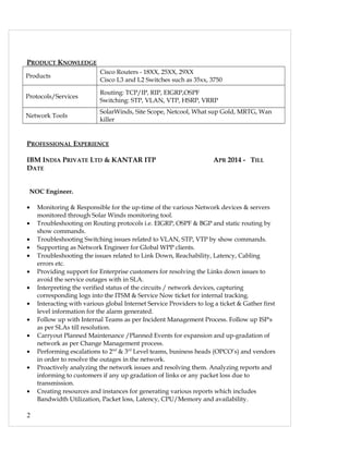 PRODUCT KNOWLEDGE
Products
Cisco Routers - 18XX, 25XX, 29XX
Cisco L3 and L2 Switches such as 35xx, 3750
Protocols/Services
Routing: TCP/IP, RIP, EIGRP,OSPF
Switching: STP, VLAN, VTP, HSRP, VRRP
Network Tools
SolarWinds, Site Scope, Netcool, What sup Gold, MRTG, Wan
killer
PROFESSIONAL EXPERIENCE
IBM INDIA PRIVATE LTD & KANTAR ITP APR 2014 - TILL
DATE
NOC Engineer.
• Monitoring & Responsible for the up-time of the various Network devices & servers
monitored through Solar Winds monitoring tool.
• Troubleshooting on Routing protocols i.e. EIGRP, OSPF & BGP and static routing by
show commands.
• Troubleshooting Switching issues related to VLAN, STP, VTP by show commands.
• Supporting as Network Engineer for Global WPP clients.
• Troubleshooting the issues related to Link Down, Reachability, Latency, Cabling
errors etc.
• Providing support for Enterprise customers for resolving the Links down issues to
avoid the service outages with in SLA.
• Interpreting the verified status of the circuits / network devices, capturing
corresponding logs into the ITSM & Service Now ticket for internal tracking.
• Interacting with various global Internet Service Providers to log a ticket & Gather first
level information for the alarm generated.
• Follow up with Internal Teams as per Incident Management Process. Follow up ISP's
as per SLAs till resolution.
• Carryout Planned Maintenance /Planned Events for expansion and up-gradation of
network as per Change Management process.
• Performing escalations to 2nd
& 3rd
Level teams, business heads (OPCO’s) and vendors
in order to resolve the outages in the network.
• Proactively analyzing the network issues and resolving them. Analyzing reports and
informing to customers if any up gradation of links or any packet loss due to
transmission.
• Creating resources and instances for generating various reports which includes
Bandwidth Utilization, Packet loss, Latency, CPU/Memory and availability.
2
 