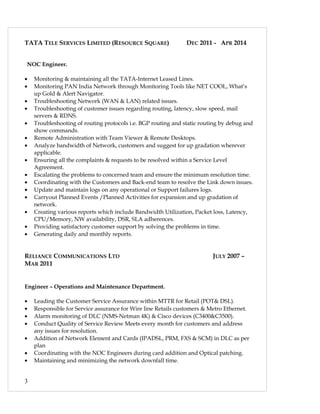 TATA TELE SERVICES LIMITED (RESOURCE SQUARE) DEC 2011 - APR 2014
NOC Engineer.
• Monitoring & maintaining all the TATA-Internet Leased Lines.
• Monitoring PAN India Network through Monitoring Tools like NET COOL, What’s
up Gold & Alert Navigator.
• Troubleshooting Network (WAN & LAN) related issues.
• Troubleshooting of customer issues regarding routing, latency, slow speed, mail
servers & RDNS.
• Troubleshooting of routing protocols i.e. BGP routing and static routing by debug and
show commands.
• Remote Administration with Team Viewer & Remote Desktops.
• Analyze bandwidth of Network, customers and suggest for up gradation wherever
applicable.
• Ensuring all the complaints & requests to be resolved within a Service Level
Agreement.
• Escalating the problems to concerned team and ensure the minimum resolution time.
• Coordinating with the Customers and Back-end team to resolve the Link down issues.
• Update and maintain logs on any operational or Support failures logs.
• Carryout Planned Events /Planned Activities for expansion and up gradation of
network.
• Creating various reports which include Bandwidth Utilization, Packet loss, Latency,
CPU/Memory, NW availability, DSR, SLA adherences.
• Providing satisfactory customer support by solving the problems in time.
• Generating daily and monthly reports.
RELIANCE COMMUNICATIONS LTD JULY 2007 –
MAR 2011
Engineer – Operations and Maintenance Department.
• Leading the Customer Service Assurance within MTTR for Retail (POT& DSL).
• Responsible for Service assurance for Wire line Retails customers & Metro Ethernet.
• Alarm monitoring of DLC (NMS-Netman 4K) & Cisco devices (C3400&C3500).
• Conduct Quality of Service Review Meets every month for customers and address
any issues for resolution.
• Addition of Network Element and Cards (IPADSL, PRM, FXS & SCM) in DLC as per
plan
• Coordinating with the NOC Engineers during card addition and Optical patching.
• Maintaining and minimizing the network downfall time.
3
 