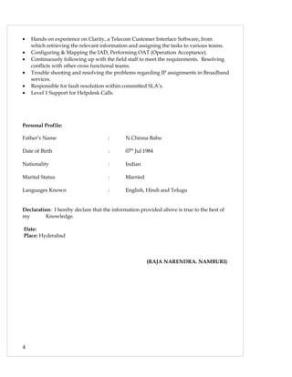 • Hands on experience on Clarity, a Telecom Customer Interface Software, from
which retrieving the relevant information and assigning the tasks to various teams.
• Configuring & Mapping the IAD, Performing OAT (Operation Acceptance).
• Continuously following up with the field staff to meet the requirements. Resolving
conflicts with other cross functional teams.
• Trouble shooting and resolving the problems regarding IP assignments in Broadband
services.
• Responsible for fault resolution within committed SLA’s.
• Level 1 Support for Helpdesk Calls.
Personal Profile:
Father’s Name : N.Chinna Babu
Date of Birth : 07th
Jul 1984
Nationality : Indian
Marital Status : Married
Languages Known : English, Hindi and Telugu
Declaration: I hereby declare that the information provided above is true to the best of
my Knowledge.
Date:
Place: Hyderabad
(RAJA NARENDRA. NAMBURI)
4
 