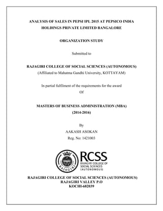 ANALYSIS OF SALES IN PEPSI IPL 2015 AT PEPSICO INDIA
HOLDINGS PRIVATE LIMITED BANGALORE
ORGANIZATION STUDY
Submitted to
RAJAGIRI COLLEGE OF SOCIAL SCIENCES (AUTONOMOUS)
(Affiliated to Mahatma Gandhi University, KOTTAYAM)
In partial fulfilment of the requirements for the award
Of
MASTERS OF BUSINESS ADMINISTRATION (MBA)
(2014-2016)
By
AAKASH ASOKAN
Reg. No: 1421003
RAJAGIRI COLLEGE OF SOCIAL SCIENCES (AUTONOMOUS)
RAJAGIRI VALLEY P.O
KOCHI-682039
 