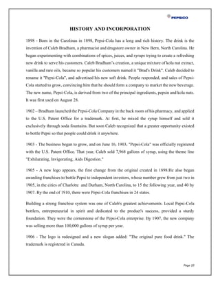 Page 10
HISTORY AND INCORPORATION
1898 - Born in the Carolinas in 1898, Pepsi-Cola has a long and rich history. The drink is the
invention of Caleb Bradham, a pharmacist and drugstore owner in New Bern, North Carolina. He
began experimenting with combinations of spices, juices, and syrups trying to create a refreshing
new drink to serve his customers. Caleb Bradham’s creation, a unique mixture of kola nut extract,
vanilla and rare oils, became so popular his customers named it "Brad's Drink". Caleb decided to
rename it "Pepsi-Cola", and advertised his new soft drink. People responded, and sales of Pepsi-
Cola started to grow, convincing him that he should form a company to market the new beverage.
The new name, Pepsi-Cola, is derived from two of the principal ingredients, pepsin and kola nuts.
It was first used on August 28.
1902 – Bradham launched the Pepsi-Cola Company in the back room of his pharmacy, and applied
to the U.S. Patent Office for a trademark. At first, he mixed the syrup himself and sold it
exclusively through soda fountains. But soon Caleb recognized that a greater opportunity existed
to bottle Pepsi so that people could drink it anywhere.
1903 - The business began to grow, and on June 16, 1903, "Pepsi-Cola" was officially registered
with the U.S. Patent Office. That year, Caleb sold 7,968 gallons of syrup, using the theme line
"Exhilarating, Invigorating, Aids Digestion."
1905 - A new logo appears, the first change from the original created in 1898.He also began
awarding franchises to bottle Pepsi to independent investors, whose number grew from just two in
1905, in the cities of Charlotte and Durham, North Carolina, to 15 the following year, and 40 by
1907. By the end of 1910, there were Pepsi-Cola franchises in 24 states.
Building a strong franchise system was one of Caleb's greatest achievements. Local Pepsi-Cola
bottlers, entrepreneurial in spirit and dedicated to the product's success, provided a sturdy
foundation. They were the cornerstone of the Pepsi-Cola enterprise. By 1907, the new company
was selling more than 100,000 gallons of syrup per year.
1906 - The logo is redesigned and a new slogan added: "The original pure food drink." The
trademark is registered in Canada.
 