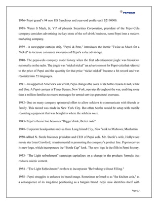 Page 12
1936- Pepsi grand’s 94 new US franchises and year-end profit reach $2100000.
1938- Water S Mack, Jr, V.P of phoenix Securities Corporation, president of the Pepsi-Cola
company considers advertising the key stone of the soft drink business, turns Pepsi into a modern
marketing company.
1939 - A newspaper cartoon strip, "Pepsi & Pete," introduces the theme "Twice as Much for a
Nickel" to increase consumer awareness of Pepsi's value advantage.
1940- The pepsi-cola company made history when the first advertisement jingle was broadcast
nationally on the radio. The jingle was “nickel nickel” an advertisement for Pepsi-cola that referred
to the price of Pepsi and the quantity for that price “nickel nickel” became a hit record and was
recorded into 55 languages.
1941 - In support of America's war effort, Pepsi changes the color of its bottle crowns to red, white
and blue. A Pepsi canteen in Times Square, New York, operates throughout the war, enabling more
than a million families to record messages for armed services personnel overseas.
1942- One on many company sponsored effort to allow soldiers to communicate with friends or
family. This record was made in New York City. But often booths would be setup with mobile
recording equipment that was bought to where the soldiers were.
1943- Pepsi’s theme line becomes “Bigger drink, Better taste”.
1948- Corporate headquarters moves from Long Island City, New York to Midtown, Manhattan.
1950-Alfred N. Steele becomes president and CEO of Pepsi cola. Mr. Steele’s wife, Hollywood
movie star Joan Crawford, is instrumental in promoting the company’s product line. Pepsi receives
its new logo, which incorporates the “Bottle Cap” look. The new logo is the fifth in Pepsi history.
1953- “The Light refreshment” campaign capitalizes on a change in the products formula that
reduces caloric content.
1954 - "The Light Refreshment" evolves to incorporate "Refreshing without Filling."
1958 - Pepsi struggles to enhance its brand image. Sometimes referred to as "the kitchen cola," as
a consequence of its long-time positioning as a bargain brand, Pepsi now identifies itself with
 
