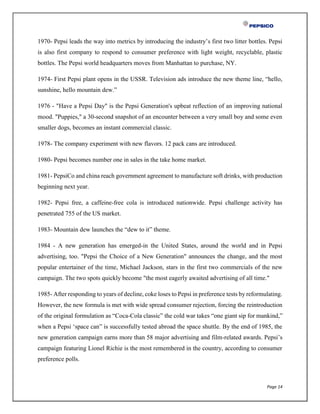 Page 14
1970- Pepsi leads the way into metrics by introducing the industry’s first two litter bottles. Pepsi
is also first company to respond to consumer preference with light weight, recyclable, plastic
bottles. The Pepsi world headquarters moves from Manhattan to purchase, NY.
1974- First Pepsi plant opens in the USSR. Television ads introduce the new theme line, “hello,
sunshine, hello mountain dew.”
1976 - "Have a Pepsi Day" is the Pepsi Generation's upbeat reflection of an improving national
mood. "Puppies," a 30-second snapshot of an encounter between a very small boy and some even
smaller dogs, becomes an instant commercial classic.
1978- The company experiment with new flavors. 12 pack cans are introduced.
1980- Pepsi becomes number one in sales in the take home market.
1981- PepsiCo and china reach government agreement to manufacture soft drinks, with production
beginning next year.
1982- Pepsi free, a caffeine-free cola is introduced nationwide. Pepsi challenge activity has
penetrated 755 of the US market.
1983- Mountain dew launches the “dew to it” theme.
1984 - A new generation has emerged-in the United States, around the world and in Pepsi
advertising, too. "Pepsi the Choice of a New Generation" announces the change, and the most
popular entertainer of the time, Michael Jackson, stars in the first two commercials of the new
campaign. The two spots quickly become "the most eagerly awaited advertising of all time."
1985- After responding to years of decline, coke loses to Pepsi in preference tests by reformulating.
However, the new formula is met with wide spread consumer rejection, forcing the reintroduction
of the original formulation as “Coca-Cola classic” the cold war takes “one giant sip for mankind,”
when a Pepsi ‘space can” is successfully tested abroad the space shuttle. By the end of 1985, the
new generation campaign earns more than 58 major advertising and film-related awards. Pepsi’s
campaign featuring Lionel Richie is the most remembered in the country, according to consumer
preference polls.
 