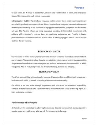 Page 20
to local talent. Its ‘College of Leadership’, ensures early identification of talent, and employees’
focused development through critical experiences.
Infrastructure facility: PepsiCo has a very good canteen service for its employees where they are
served with good and nutritious food and drinks. It maintains a very good communication system
internally and externally as it is facilitated or equipped with telephones, computers and the internet
services. The PepsiCo offices are being redesigned according to the modern requirement with
cabinets, office furniture's, systems, fans, air conditions, stationeries, etc. PepsiCo is having
pleasant ambience in its entire unit and in head office. It is being equipped with all kind of modern
facilities that are required.
PEPSICO’S MISSION
Our mission is to be the world's premier consumer products’ company focused on convenient foods
and beverages. We seek to produce financial rewards to investors even as we provide opportunities
for growth and enrichment to our employees, our business partners and the communities in which
we operate. And in everything we do, we strive for honesty, fairness and integrity.
PEPSICO’S VISION
PepsiCo's responsibility is to continually improve all aspects of the world in which we operate –
environmental, social, economic – creating a better tomorrow than today.
Our vision is put into action through programmes and a focus on environmental stewardship,
activities to benefit society and a commitment to build shareholder value by making PepsiCo a
truly sustainable company.
Performance with Purpose
At PepsiCo, we're committed to achieving business and financial success while leaving a positive
imprint on society – delivering what we call Performance with Purpose.
 