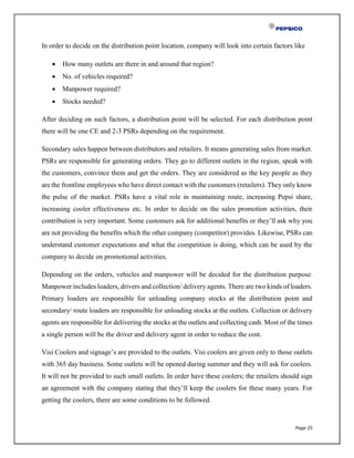 Page 25
In order to decide on the distribution point location, company will look into certain factors like
 How many outlets are there in and around that region?
 No. of vehicles required?
 Manpower required?
 Stocks needed?
After deciding on such factors, a distribution point will be selected. For each distribution point
there will be one CE and 2-3 PSRs depending on the requirement.
Secondary sales happen between distributors and retailers. It means generating sales from market.
PSRs are responsible for generating orders. They go to different outlets in the region, speak with
the customers, convince them and get the orders. They are considered as the key people as they
are the frontline employees who have direct contact with the customers (retailers). They only know
the pulse of the market. PSRs have a vital role in maintaining route, increasing Pepsi share,
increasing cooler effectiveness etc. In order to decide on the sales promotion activities, their
contribution is very important. Some customers ask for additional benefits or they’ll ask why you
are not providing the benefits which the other company (competitor) provides. Likewise, PSRs can
understand customer expectations and what the competition is doing, which can be used by the
company to decide on promotional activities.
Depending on the orders, vehicles and manpower will be decided for the distribution purpose.
Manpower includes loaders, drivers and collection/ delivery agents. There are two kinds of loaders.
Primary loaders are responsible for unloading company stocks at the distribution point and
secondary/ route loaders are responsible for unloading stocks at the outlets. Collection or delivery
agents are responsible for delivering the stocks at the outlets and collecting cash. Most of the times
a single person will be the driver and delivery agent in order to reduce the cost.
Visi Coolers and signage’s are provided to the outlets. Visi coolers are given only to those outlets
with 365 day business. Some outlets will be opened during summer and they will ask for coolers.
It will not be provided to such small outlets. In order have these coolers; the retailers should sign
an agreement with the company stating that they’ll keep the coolers for these many years. For
getting the coolers, there are some conditions to be followed.
 