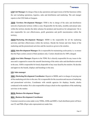 Page 27
UM-Unit Manager: In charge of day to day operations and supervisions of all the functions within
the unit including operations, logistics, sales and distribution and marketing. The unit manger
reports to the CEO India at Gurgaon.
TDM- Territory Development Manager: TDM is the in charge of the sales and distribution
network of particular territory within a zone. Responsible for the daily, monthly and annual sales
within the territory decides the daily schemes for products and incentives for salespersons'. He is
also responsible for cost effectiveness, profit generation and profit maximization within the
territory.
MDM-Marketing Development Manager: MDM is the responsible for all the marketing
activities and their effectiveness within the territory. Decide the format and time frame of the
marketing and the promotional activities and the incentives given to the retailers.
SDM- Sales Development Manager: He is responsible for maintaining cooler purity i.e. to ensure
that the Pepsi coolers consist of their products only. Coolers should also be 100% charged.
ASM-Area Sales Manager: Reports to the TDM. He is directly responsible for any issues in the
area and is supposed to ensure the smooth functioning of the entire sales and distribution network
in the area. ASM is responsible for timely disposable of any issue faced by the retailers. He decides
and approves the boards, displays and hoardings in the area.
SM- Sales manager
MDC-Marketing Development Coordinator: Reports to MDM, and is in charge of carrying out
all the marketing activities in the area. He is responsible for the execution and success of marketing
and promotional activities, Coordinates with outside agencies for displays, boards, checks
conducted in the market. He is also responsible to keep a check on the expenditure of the marketing
activities in the market.
BDM- Business Development Manger
BDC- Business Development Coordinator
Customer executives come under every TDMs, ASMs and MDCs. Each distributor point will have
one CE and PSRs (Pepsi sales representatives) under him.
 