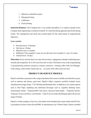 Page 29
1. Objectives (should be smart)
2. Managerial rating
3. Calibration
4. Focal pointing
Industrial Relations: The Company has a very cordial atmosphere. It is mainly a people Focus
Company than engineering or technical oriented. It is informal during approach and formal during
results. The management and union have joined hands for the achievement of organizational
objectives.
Leave system:
 Personal leaves- Unlimited
 Sick leaves- 30 days
 Maternity leave- 6 months
 Sabbatical- If he complete 3 years, he can take leave for 6 months to 1 year. No salary.
 Annual leaves- 26 days
Motivation: Every unit has their own sales driven tactics, engagement calendar-celebrating days,
rewards and recognition. So it will vary from units to units. Newsletter every week congratulating
5 top performing customer executives, contests, incentives, meeting coffee with Unit Manager,
Team outing, cricket match, family day etc… are some of the other usual activities.
PRODUCT OR SERVICE PROFILE
PepsiCo nourishes consumers with a range of products from treats to healthy eats that deliver joyas
well as nutrition and always, good taste. PepsiCo India’s expansive portfolio includes iconic
refreshment beverages Pepsi, 7 UP, Mirinda and Mountain Dew, in addition to low calorie options
such as Diet Pepsi, hydrating and nutritional beverages such as Aquafina drinking water,
isotonicsports drinks - Tropicana100% fruit juices, and juice based drinks – Tropicana Nectars,
Tropicana Twister and Slice. Local brands – Lehar Evervess Soda and Mangola add to the diverse
range of brands.
PepsiCo’s foods company, Frito-Lay is the leader in the branded salty snack market and all Frito-
Lay products are free of trans-fat and MSG. It manufactures Lay’s Potato Chips, Cheetos extruded
 