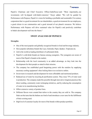 Page 37
PepsiCo Chairman and Chief Executive Officer IndraNooyi said: "Most importantly, our
investments will be aligned with India's interests," Nooyi added. "We will be guided by
Performance with Purpose, PepsiCo's vision for building a profitable and sustainable 21st century
corporation that is a good investment for our shareholders, a good environment for our employees,
a good citizen in our communities and a good steward of our planet's resources. We believe
Performance with Purpose will drive sustained value for PepsiCo and positively contribute
to India's development well into the future."
SWOT ANALYSIS OF PEPSICO
Strengths:
 One of the most popular and globally recognized brands in food and beverage industry.
 Have popular subsidiary brands like Lays, Gatorade, Pepsi, Quaker, Tropicana etc.
 2nd in the world as leading distributor of carbonated drink.
 PepsiCo’s cold drink brands are famous among youngsters. The youngsters are aware of
most of the PepsiCo brands in the market.
 Relationship with the local community is an added advantage, as they look into the
development for their people as stated in their mission.
 The company has established good bargaining power with the retailers by supplying
necessary cooling equipment’s thus locking them in as exclusive outlets.
 Invest more in research and development for more affordable and nutritional products.
 Reduced use of water by recycling & purification system. They reuse 75% of water used
in production. The company made this possible through innovative irrigation practices like
direct seeding, community water recharging initiatives, and by reducing the consumption
of water in its manufacturing facilities.
 Offers extensive variety of product lines.
 Different flavors were created that tailors to the country they are sold in. The company
finds out the taste that the Indians are fond of and introduces a new taste for the fulfillment
of their existing need.
 High level of customer loyalty for most of the brands within product portfolio.
 