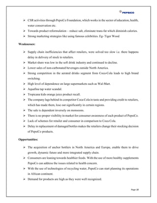 Page 38
 CSR activities through PepsiCo Foundation, which works in the sector of education, health,
water conservation etc.
 Towards product reformulation – reduce salt, eliminate trans-fat which diminish calories.
 Strong marketing strategies like using famous celebrities. Eg- Tiger Wood
Weaknesses:
 Supply chain inefficiencies that affect retailers, were solved too slow i.e. there happens
delay in delivery of stock to retailers.
 Market share was low in the soft drink industry and continued to decline.
 Lower sales of non-carbonated beverages outside North America.
 Strong competition in the aerated drinks segment from Coca-Cola leads to high brand
switching.
 High level of dependence on large supermarkets such as Wal-Mart.
 Aquafina tap water scandal.
 Tropicana kids orange juice product recall.
 The company lags behind its competitor Coca Cola in taste and providing credit to retailers,
which has made them, lose out significantly in certain regions.
 The sale is dependent inversely on monsoons.
 There is no proper visibility in market for consumer awareness of each product of PepsiCo.
 Lack of schemes for retailer and consumer in comparison to Coca Cola.
 Delay in replacement of damaged bottles makes the retailers change their stocking decision
of PepsiCo products.
Opportunities:
 The acquisition of anchor bottlers in North America and Europe, enable them to drive
growth, dynamic future and more integrated supply chain.
 Consumers are leaning towards healthier foods. With the use of more healthy supplements
PepsiCo can address the issues related to health concern.
 With the use of technologies of recycling water, PepsiCo can start planning its operations
in African continent.
 Demand for products are high as they were well recognized.
 
