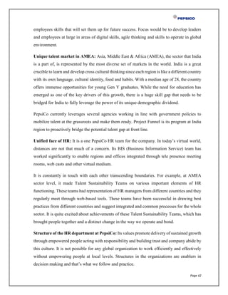 Page 42
employees skills that will set them up for future success. Focus would be to develop leaders
and employees at large in areas of digital skills, agile thinking and skills to operate in global
environment.
Unique talent market in AMEA: Asia, Middle East & Africa (AMEA), the sector that India
is a part of, is represented by the most diverse set of markets in the world. India is a great
crucible to learn and develop cross cultural thinking since each region is like a different country
with its own language, cultural identity, food and habits. With a median age of 28, the country
offers immense opportunities for young Gen Y graduates. While the need for education has
emerged as one of the key drivers of this growth, there is a huge skill gap that needs to be
bridged for India to fully leverage the power of its unique demographic dividend.
PepsiCo currently leverages several agencies working in line with government policies to
mobilize talent at the grassroots and make them ready. Project Funnel is its program at India
region to proactively bridge the potential talent gap at front line.
Unified face of HR: It is a one PepsiCo HR team for the company. In today’s virtual world,
distances are not that much of a concern. Its BIS (Business Information Service) team has
worked significantly to enable regions and offices integrated through tele presence meeting
rooms, web casts and other virtual medium.
It is constantly in touch with each other transcending boundaries. For example, at AMEA
sector level, it made Talent Sustainability Teams on various important elements of HR
functioning. These teams had representation of HR managers from different countries and they
regularly meet through web-based tools. These teams have been successful in drawing best
practices from different countries and suggest integrated and common processes for the whole
sector. It is quite excited about achievements of these Talent Sustainability Teams, which has
brought people together and a distinct change in the way we operate and bond.
Structure of the HR department at PepsiCo: Its values promote delivery of sustained growth
through empowered people acting with responsibility and building trust and company abide by
this culture. It is not possible for any global organization to work efficiently and effectively
without empowering people at local levels. Structures in the organizations are enablers in
decision making and that’s what we follow and practice.
 