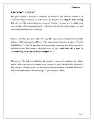 Page 4
EXECUTIVE SUMMARY
This project report is basically to understand the theoretical and functional aspects of an
organization. The project study was under taken at the Bangalore unit of PepsiCo India Holding
Pvt. Ltd., one of the major multinational companies. This study was aimed at an overall exposure
to the working of the organization there by identifying the specific problems faced by it and
suggesting recommendations or solutions.
The first part of this report deals with profile study of the organization covering specific topics like
Industry profile, incorporation and history of the organization, organization structure of PepsiCo
India Holdings Pvt. Ltd. The second part of the report deals with routine work in the organization
and in the stadium .This part gives information about the topic “Analysis of Sales of Pepsi Co
(India Holdings Pvt LTD Bangalore) during IPL 2015.”
The purpose of the study is to understand the consumer’s perception towards Pepsi Co products
and the various marketing strategies used by the company to capture the sales during the matches.
This also gives a clear view about the perception of consumers towards soft drinks. The study is
totally confined to improve the sales of Pepsi Co products in the stadium.
 
