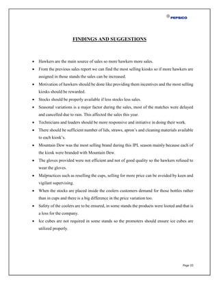 Page 55
FINDINGS AND SUGGESTIONS
 Hawkers are the main source of sales so more hawkers more sales.
 From the previous sales report we can find the most selling kiosks so if more hawkers are
assigned in those stands the sales can be increased.
 Motivation of hawkers should be done like providing them incentives and the most selling
kiosks should be rewarded.
 Stocks should be properly available if less stocks less sales.
 Seasonal variations is a major factor during the sales, most of the matches were delayed
and cancelled due to rain. This affected the sales this year.
 Technicians and loaders should be more responsive and initiative in doing their work.
 There should be sufficient number of lids, straws, apron’s and cleaning materials available
to each kiosk’s.
 Mountain Dew was the most selling brand during this IPL season mainly because each of
the kiosk were branded with Mountain Dew.
 The gloves provided were not efficient and not of good quality so the hawkers refused to
wear the gloves.
 Malpractices such as reselling the cups, selling for more price can be avoided by keen and
vigilant supervising.
 When the stocks are placed inside the coolers customers demand for those bottles rather
than in cups and there is a big difference in the price variation too.
 Safety of the coolers are to be ensured, in some stands the products were looted and that is
a loss for the company.
 Ice cubes are not required in some stands so the promoters should ensure ice cubes are
utilized properly.
 