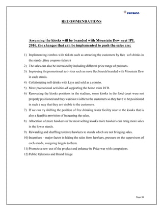 Page 56
RECOMMENDATIONS
Assuming the kiosks will be branded with Mountain Dew next IPL
2016, the changes that can be implemented to push the sales are:
1) Implementing combos with tickets such as attracting the customers by free soft drinks in
the stands .(free coupons tickets)
2) The sales can also be increased by including different price range of products.
3) Improving the promotional activities such as more flex boards branded with Mountain Dew
in each stands.
4) Collaborating soft drinks with Lays and sold as a combo.
5) More promotional activities of supporting the home team RCB.
6) Renovating the kiosks positions in the stadium, some kiosks in the food court were not
properly positioned and they were not visible to the customers so they have to be positioned
in such a way that they are visible to the customers.
7) If we can try shifting the position of free drinking water facility near to the kiosks that is
also a feasible provision of increasing the sales.
8) Allocation of more hawkers in the most selling kiosks more hawkers can bring more sales
in the lower stands.
9) Rewarding and shuffling talented hawkers to stands which are not bringing sales.
10) Incentives – major factor in hiking the sales from hawkers, pressure on the supervisors of
each stands, assigning targets to them.
11) Promote a new use of the product and enhance its Price war with competitors.
12) Public Relations and Brand Image
 