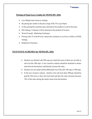 Page 57
Pricing of Pepsi Lays Combo for PEPSI IPL 2016
 Less Margin more turnover strategy
 By pricing the combo in the price range of Rs.70 ( Lays Pepsi)
 At this pricing the customers gets attracted to the product as well as the price.
 Pull strategy. Customer will be attracted to the product of its price.
 Word of mouth –Marketing Technique.
 Pricing at Rs.75 or Rs.80 won’t attract the customers so we have to follow a PUSH
strategy.
 Reduction of hawkers
INCENTIVE SCHEMES for PEPSI IPL 2016
 Hawkers are allotted with 500 cups per match but most of them are not able to
sell even this 500 cups. A new incentive scheme should be launched to attract
and motivate the hawkers and thereby increase the sales.
 Hawkers are now paid with Rs.400/match even if he sells 100 cups or 500 cups.
 In the new incentive scheme : hawkers who sell more than 500cups should be
paid Rs.100 extra so they feel motivated and thus the sales increases because
70% of the sales during the match comes from the hawkers
 