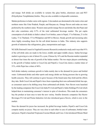 Page 7
and mango. Soft drinks are available in variants like glass bottles, aluminum cans and PET
(Polyethylene Terephthalate) bottles. They are also available in disposable containers.
Market preference in India varies with regions. Cola markets are dominated in the metro cities and
northern states like Uttar Pradesh, Punjab, and Haryana etc. Orange flavors and sodas are more
preferred by the southern states. Western states prefer mango flavors and drinks like diet Pepsi and
diet coke constitutes only 0.7% of the total carbonated beverage market. The per capita
consumption of soft drinks in India is about 5 to 6 bottles, same in Nepal, 17 in Pakistan, 21 in Sri
Lanka, 73 in Thailand, 173 in Philippines and 605 in Mexico. Steady growth and increasing sales
show highly rewarding future for the soft drink business in India. This industry also supports
growth of industries like refrigeration, glass, transportation and sugar.
NCAER (National Council of Applied Economic Research) conducted a study and it says that 91%
of the soft drink sales are made to the lower, middle and upper middle classes. Indian beverage
market is growing at a rate of about 6% a year, Chinese by 16% and the Russian market expanded
at almost four times the rate of growth of the Indian market. The two major players contributing
to the growth of Indian market is Coca-Cola and PepsiCo. Coca-Cola claims a market share of
51%, while Pepsi has a share of 46%.
Soft drinks industry continues growth in India mainly due to the demand for juices and bottled
water. Carbonated drinks and other sports and energy drinks are facing pressure due to growing
health concerns. They still continue to grow because of the brand name they hold and the efforts
they take. Both Coca-Cola and PepsiCo have been expanding their non-carbonated drink line-ups,
as consumers seem to be shifting away from carbonated soft drinks. New flavors were launched
by the leading companies like Coca-Cola India Pvt Ltd and PepsiCo India Holdings Pvt Ltd which
helped them in maintaining consumer’s interest in spite of slowdown. This made the consumers
buy the product at least once to taste the new variety. Smaller domestic companies like Hector
Beverages Pvt Ltd and Pioma Industries Ltd also introduced guava flavors, which is new in the
market.
Since the demand for juices has increased, the global beverage leaders, PepsiCo and Coca-Cola
compete mainly on juices. They are very close to each other in case of carbonates, bottled water
and juices. PepsiCo launched Tropicana Coconut Blends and Coca- Cola introduced Minute Maid
 
