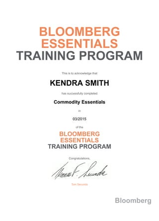 BLOOMBERG
ESSENTIALS
TRAINING PROGRAM
This is to acknowledge that
KENDRA SMITH
has successfully completed
Commodity Essentials
in
03/2015
of the
BLOOMBERG
ESSENTIALS
TRAINING PROGRAM
Congratulations,
Tom Secunda
Bloomberg
 