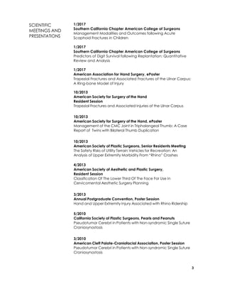 3
SCIENTIFIC
MEETINGS AND
PRESENTATIONS
1/2017
Southern California Chapter American College of Surgeons
Management Modalities and Outcomes following Acute
Scaphoid Fractures in Children
1/2017
Southern California Chapter American College of Surgeons
Predictors of Digit Survival following Replantation: Quantitative
Review and Analysis
1/2017
American Association for Hand Surgery, ePoster
Trapezial Fractures and Associated Fractures of the Ulnar Carpus:
A Ring-bone Model of Injury
9/2016
Western Orthopaedic Association, Poster Session
Drilling Time and Far Cortex Penetration: A Cadaveric Study
9/2016
American Society of Plastic Surgeons, ePoster
Readability and Content of Online Material for Dupuytren’s
Contracture
10/2013
American Society for Surgery of the Hand
Resident Session
Trapezial Fractures and Associated Injuries of the Ulnar Carpus
10/2013
American Society for Surgery of the Hand, ePoster
Management of the CMC Joint in Triphalangeal Thumb: A Case
Report of Twins with Bilateral Thumb Duplication
10/2013
American Society of Plastic Surgeons, Senior Residents Meeting
The Safety Risks of Utility Terrain Vehicles for Recreation: An
Analysis of Upper Extremity Morbidity From “Rhino” Crashes
4/2013
American Society of Aesthetic and Plastic Surgery,
Resident Session
Classification Of The Lower Third Of The Face For Use In
Cervicomental Aesthetic Surgery Planning
3/2013
Annual Postgraduate Convention, Poster Session
Hand and Upper Extremity Injury Associated with Rhino Ridership
5/2010
California Society of Plastic Surgeons, Pearls and Peanuts
Pseudotumor Cerebri in Patients with Non-syndromic Single Suture
Craniosynostosis
3/2010
American Cleft Palate-Craniofacial Association, Poster Session
Pseudotumor Cerebri in Patients with Non-syndromic Single Suture
Craniosynostosis
 