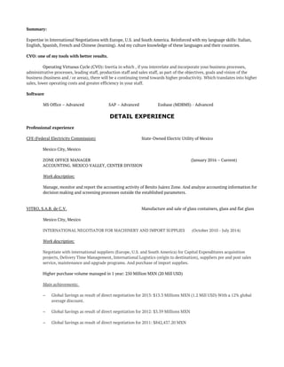 Summary:
Expertise in International Negotiations with Europe, U.S. and South America. Reinforced with my language skills: Italian,
English, Spanish, French and Chinese (learning). And my culture knowledge of these languages and their countries.
CVO: one of my tools with better results.
Operating Virtuous Cycle (CVO): Inertia in which , if you interrelate and incorporate your business processes,
administrative processes, leading staff, production staff and sales staff, as part of the objectives, goals and vision of the
business (business and / or areas), there will be a continuing trend towards higher productivity. Which translates into higher
sales, lower operating costs and greater efficiency in your staff.
Software
MS Office – Advanced SAP – Advanced Essbase (MDBMS) - Advanced
DETAIL EXPERIENCE
Professional experience
CFE (Federal Electricity Commission) State-Owned Electric Utility of Mexico
Mexico City, Mexico
ZONE OFFICE MANAGER (January 2016 – Current)
ACCOUNTING. MEXICO VALLEY, CENTER DIVISION
Work description:
Manage, monitor and report the accounting activity of Benito Juárez Zone. And analyze accounting information for
decision making and screening processes outside the established parameters.
VITRO, S.A.B. de C.V. Manufacture and sale of glass containers, glass and flat glass
Mexico City, Mexico
INTERNATIONAL NEGOTIATOR FOR MACHINERY AND IMPORT SUPPLIES (October 2010 - July 2014)
Work description:
Negotiate with international suppliers (Europe, U.S. and South America) for Capital Expenditures acquisition
projects, Delivery Time Management, International Logistics (origin to destination), suppliers pre and post sales
service, maintenance and upgrade programs. And purchase of import supplies.
Higher purchase volume managed in 1 year: 250 Million MXN (20 Mill USD)
Main achievements:
– Global Savings as result of direct negotiation for 2013: $13.3 Millions MXN (1.2 Mill USD) With a 12% global
average discount.
– Global Savings as result of direct negotiation for 2012: $3.39 Millions MXN
– Global Savings as result of direct negotiation for 2011: $842,437.20 MXN
 