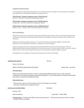 Assignment to Special Projects
As responsible for negotiating with European, U.S. and South American suppliers for the acquisition of machinery
and responsible for overseeing the logistics and import process.
VILUX Project “Capacity expansion, Oven 1 VILUX factory”
July 2013 - April 2014. Executed at Cochabamba, Bolivia.
HVG3 Project “Capacity expansion, Oven 3 VIGUSA factory”
October 2013 - July 2014. Executed at Guadalajara, Mexico.
HVQ1 Project “Capacity expansion, Oven 1 VIQUESA factory”
January 15, 2013 - April 15, 2013. Executed at Queretaro, Mexico.
Main responsibilities:
Manage the procurement of materials and equipment imported (from Europe and U.S.) and national machinery for
six factories of the group located along Mexico: Queretaro, Guadalajara, Toluca (2 factories), State of Mexico and
Monterrey.
Negotiate with foreign suppliers (Europe, U.S. and South America) and national suppliers, the best trade
agreements on the acquisition of machinery, equipment and import supplies.
Logistics and import processes monitoring, interacting with both forwarders and customs agents: Mexican
Northern Border (Nuevo Laredo), Mexican East Coast (Veracruz port). As well as point of entry (Arica port, Chile) in
South America. Until arrival at destination factory of the machinery and import supplies acquired.
Development of new suppliers for incorporation into projects with new technology.
 
INTERPURE DE MEXICO Services
Mexico City, Mexico
MEXICO CENTRAL REGION AREA MANAGER (March 2009 – May 2010)
Work description:
 
Build, train and develop work teams in order to commercialize different product lines, as well as promote
investments for the business expansion and growth along Mexico. Also, the development of business relationships
with clients at commercial and industrial levels.
Main Achievements:
 
- 30% increase in sales in the first trimester for the Central Region at my charge.
- First place in productivity, management levels.
RAFFAELLO LEATHER WORKS Boutiques
Florence, Italy
Sales Coordinator (April 2008 – October 2008)
Work description: - Coordinate the different sales points and stores.  - Training and supervision of the new sellers.  
- Inventory control and update.  
 