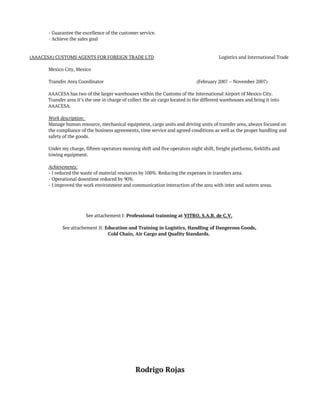 - Guarantee the excellence of the customer service.
- Achieve the sales goal
(AAACESA) CUSTOMS AGENTS FOR FOREIGN TRADE LTD Logistics and International Trade
Mexico City, Mexico
Transfer Area Coordinator (February 2007 – November 2007)
 
AAACESA has two of the larger warehouses within the Customs of the International Airport of Mexico City.
Transfer area it’s the one in charge of collect the air cargo located in the different warehouses and bring it into
AAACESA.  
Work description:  
Manage human resource, mechanical equipment, cargo units and driving units of transfer area, always focused on
the compliance of the business agreements, time service and agreed conditions as well as the proper handling and
safety of the goods.  
 
Under my charge, fifteen operators morning shift and five operators night shift, freight platforms, forklifts and
towing equipment.
Achievements: 
- I reduced the waste of material resources by 100%. Reducing the expenses in transfers area.  
- Operational downtime reduced by 90%.  
- I improved the work environment and communication interaction of the area with inter and outern areas.
See attachement I: Professional trainning at VITRO, S.A.B. de C.V.
See attachement II: Education and Training in Logistics, Handling of Dangerous Goods,
Cold Chain, Air Cargo and Quality Standards.
Rodrigo Rojas
 