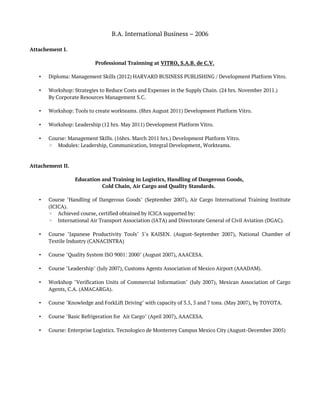 B.A. International Business – 2006
Attachement I.
Professional Trainning at VITRO, S.A.B. de C.V.
• Diploma: Management Skills (2012) HARVARD BUSINESS PUBLISHING / Development Platform Vitro.
• Workshop: Strategies to Reduce Costs and Expenses in the Supply Chain. (24 hrs. November 2011.)
By Corporate Resources Management S.C.
• Workshop: Tools to create workteams. (8hrs August 2011) Development Platform Vitro.
• Workshop: Leadership (12 hrs. May 2011) Development Platform Vitro.
• Course: Management Skills. (16hrs. March 2011 hrs.) Development Platform Vitro.
◦ Modules: Leadership, Communication, Integral Development, Workteams.
Attachement II.
Education and Training in Logistics, Handling of Dangerous Goods,
Cold Chain, Air Cargo and Quality Standards.
• Course "Handling of Dangerous Goods" (September 2007), Air Cargo International Training Institute
(ICICA).
◦ Achieved course, certified obtained by ICICA supported by:
◦ International Air Transport Association (IATA) and Directorate General of Civil Aviation (DGAC).
• Course "Japanese Productivity Tools" 5´s KAISEN. (August-September 2007), National Chamber of
Textile Industry (CANACINTRA)
• Course "Quality System ISO 9001: 2000" (August 2007), AAACESA.
• Course "Leadership" (July 2007), Customs Agents Association of Mexico Airport (AAADAM).
• Workshop "Verification Units of Commercial Information" (July 2007), Mexican Association of Cargo
Agents, C.A. (AMACARGA).
• Course "Knowledge and ForkLift Driving" with capacity of 3.5, 5 and 7 tons. (May 2007), by TOYOTA.
• Course "Basic Refrigeration for Air Cargo" (April 2007), AAACESA.
• Course: Enterprise Logistics. Tecnologico de Monterrey Campus Mexico City (August-December 2005)
 