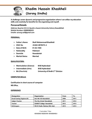 Curriculum Vitae
KHADIM HUSSAIN KHASKHELI
A challenge career dynamic and progressive organization where I can utilize my education
skills and creativity for benefits for the organizing and myself.
PersonalDetails
Address: Quarter # D-11 Quaid-e-Awam University Colony NawabShah
Mobile Number: 03000280323
Emaile: sarang.sssf@gmail.com
PERSONAL:
 Father’s Name Shafi Muhammad Khaskheli
 CNIC No 45402-0970375-4
 Date of Birth 01.02.1983
 Nationality Pakistani
 Domicile Nawabshah
 Marital Status Married
QUALIFICATION:
 Matriculation (Science) BISE Hyderabad
 Intermediate (Arts) BISE Hyderabad
 BA (Fine Arts) University of Sindh 2nd
Division
COMPUTER SKILLS:
Certification in short course of computer
MS Ofice,
EXPERIENCE
Designation Organization From To
Broad Casting Engineer/RJ Hot FM-105 Nawabshah 2006 2011
Subject Teacher The City School Nawabshah 2011 2012
Teacher SZABIST Collage Nawabshah 2012 2013
RJ/Compare FM-93 Radio Pakistan Bhit shah 2013 2013
Khadim Hussain Khaskheli
(Sarang Sindhu)
 