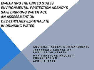 EVALUATING THE UNITED STATES
ENVIRONMENTAL PROTECTION AGENCY’S
SAFE DRINKING WATER ACT:
AN ASSESSMENT ON
DI(2-ETHYLHEXYL)PHTHALATE
IN DRINKING WATER
A Q U I E R A H A L S E Y, M P H C A N D I D AT E
J E F F E R S O N S C H O O L O F
P O P U L AT I O N H E A LT H
M P H C A P S T O N E P R O J E C T
P R E S E N T AT I O N
A P R I L 1 , 2 0 1 5
 